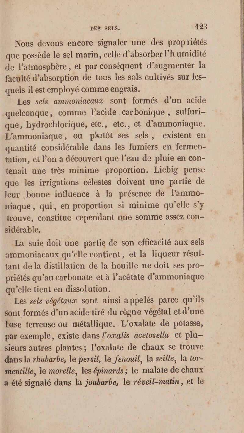 Nous devons encore signaler une des propriétés que possède le sel marin, celle d’absorber l'humidité de l’atmosphère , et par conséquent d'augmenter la faculté d’absorption de tous les sols cultivés sur les— quels il est employé comme engrais. Les sels ammoniacaux sont formés d’un acide quelconque, comme lacide carbonique , suliuri- que, hydrochloriqué, etc., etc., et d’ammoniaque. L’ammoniaque, ou pruiôt ses sels, existent en quantité considérable dans Îles fomiers en fermen- tation, et l’on a découvert que l’eau de pluie en con- tenait une très minime proportion. Liebig pense que les irrigations célestes doivent une partie de leur bonne influence à la présence de lammo- niaque , qui, en proportion si minime qu'elle s’y trouve, constitue cepéndant une somme asséz con sidérable, : La suie doit une partie de son efficacité aux sels ammoniacaux qu’elle contient, et la liqueur résul- tant de la distillation de la houille ne doit ses pro- priétés qu’au carbonate et à l’acétate d’ PRRAANS qu'elle tient en dissolution. r Les sels végétaux sont ainsi appelés parce qu ais sont formés d’un acide tiré du règne végétal et d’une base terreuse ou métallique. L’oxalate de potasse, par exemple, existe dans l’oxalis acetosella et plu- sieurs autres plantes ; l’oxalate de chaux se trouve dans la rhubarbe, le persil, le fenouil, la seille, a tor- mentille, le morelle, les épinards ; le malate de chaux a été signalé dans la joubarbe, le réveil-matin, et le