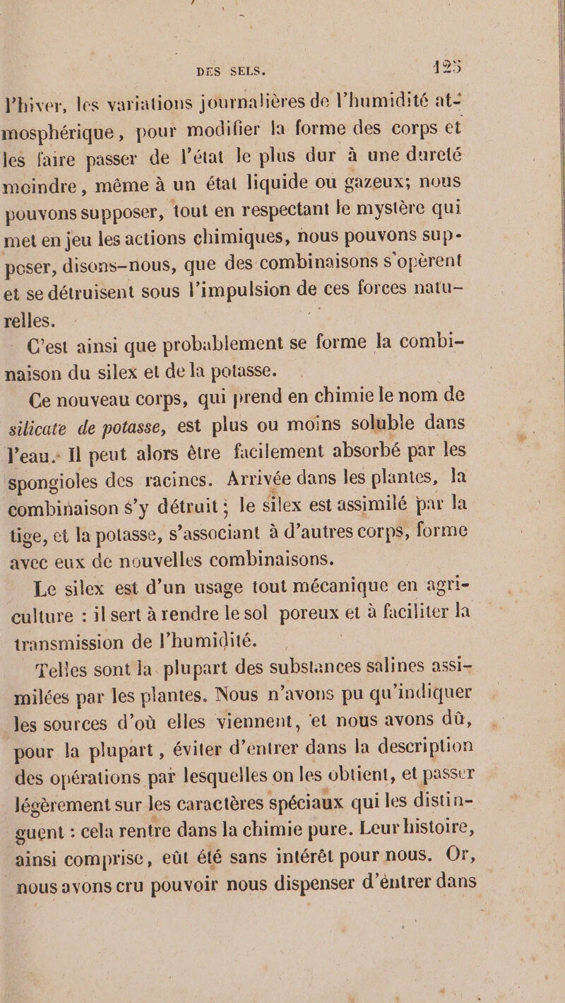 l'hiver, les variations journalières de l’humidité at- mosphérique, pour modilier la forme des corps et les faire passer de l’état le plus dur à une dureté moindre, même à un état liquide ou gazeux; nous pouvons supposer, tout en respectant le mystère qui met en jeu les actions chimiques, nous HOROnS SUP - poser, disons-nous, que des combinaisons s'opèrent et se détruisent sous l’impulsion de ces forces natu- reiles. | C’est ainsi que probablement se forme la combi- naison du silex et de la potasse. Ce nouveau corps, qui prend en chimie le nom de silicate de potasse, est plus ou moins solubie dans l'eau» Il peut alors être facilement absorbé par les spongioles des racines. Arrivée dans les plantes, la combinaison $’y détruit; le éilex est assimilé par la tige, ct la potasse, DR à d’autres corps, forme avec eux de nouvelles combinaisons. Le silex est d’un usage tout mécanique en agri- culture : il sert à rendre le sol poreux et à faciliter la transmission de l’humidité. Telles sont la plupart des substances salines assi- milées par les plantes. Nous n’avons pu qu'indiquer les sources d’où elles viennent, ‘et nous avons dû, pour la plupart, éviter d'entrer dans la description des opérations par lesqueiles on les obtient, et passer légèrement sur les caractères spéciaux qui les distin- guent : cela rentre dans la chimie pure. Leur histoire, ainsi comprise, eût été sans intérêt pour nous. Or, nous avons cru pouvoir nous dispenser d’éntrer dans