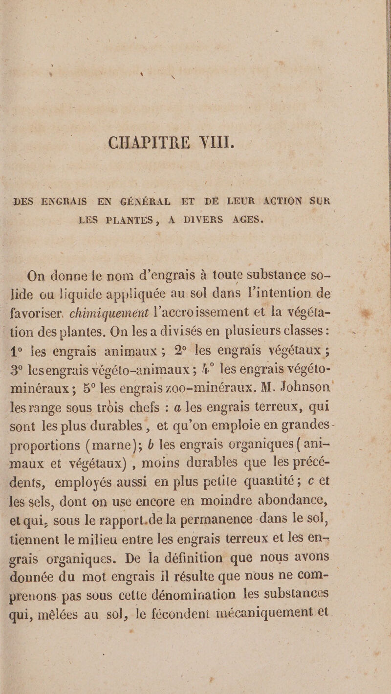 f LES PLANTES, À DIVERS AGES. On donne le nom d’engrais à toute substance s0- Jide ou liquide appliquée au sol dans lintention de _ favoriser. chimiquement accroissement et la végéta- tion des plantes. On les a divisés en plusieurs classes : 4° les engrais animaux ; 2° les engrais végétaux ; 3° lesengrais végéto-animaux ; 4° les engrais végéto- les range sous trois chefs : a les engrais terreux, qui proportions (marne); b les engrais organiques { ani- maux et végétaux) , moins durables que les précé- dents, employés aussi en plus petite quantité; c et les sels, dont on use encore en moindre abondance, el qui, sous le rapport.de la permanence dans le sol, tiennent le milieu entre les engrais terreux et les en- née du mot engrais il résulte que nous ne com- prenons pas sous celte dénomination les substances qui, mêlées au sol, le fécondent mécaniquement et C3 L.