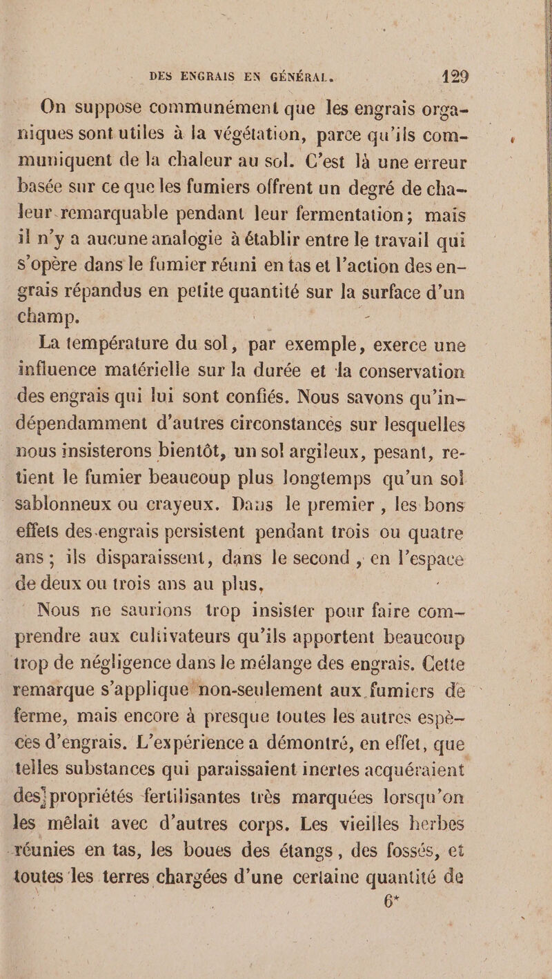 On suppose communément que les engrais orga- niques sont utiles à la végétation, parce qu’ils com- muviquent de la chaleur au sol. C’est là une erreur basée sur ce que les fumiers offrent un degré de cha- leur remarquable pendant leur fermentation; mais il n’y à aucune analogie à établir entre le travail qui s'opère dans le fumier réuni en tas et l’action des en- grais répandus en petite quantité sur la surface d’un champ. rx | La température du sol, par exemple, exerce une influence matérielle sur la durée et la conservation des engrais qui lui sont confiés. Nous savons qu’in- dépendamment d’autres circonstancés sur lesquelles nous insisterons bientôt, un sol argileux, pesant, re- tient le fumier beaucoup plus longtemps qu’un sol _ sablonneux ou crayeux. Das le premier , les bons effets des-engrais persistent pendant trois ou quatre ans ; ils disparaissent, dans le second , en |’ . de deux ou trois ans au plus, _ Nous re saurions trop insister pour faire com prendre aux Culiivateurs qu’ils apportent beaucoup trop de négligence dans le mélange des engrais. Cette ferme, mais encore à presque toutes les autres espè- des' propriétés fertilisantes très marquées lorsqu'on les mélait avec d’autres corps. Les vieilles herbes réunies en tas, les boues des étangs, des fossés, et toutes les terres chargées d’une certaine quantité de “ . G*