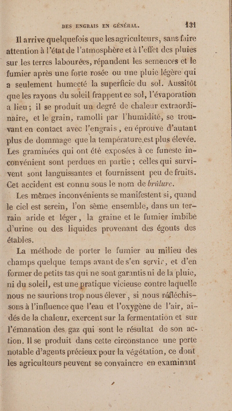 Il arrive quelquefois que les agriculteurs, sans fure attention à l’état de l'atmosphère et à l'effet des pluies - sur les terres labourées, répandent les semences et le fumier après une forte rosée ou une pluie légère qui a seulement humecté Ja superficie du sol. Aussitôt que les rayons du soleil frappent ce sol, l'évaporation a lieu; il se produit un degré de chaleur extraordi- naire, et le grain, ramolli par l'humidité, se trou- vant en contact avec l’engrais, en éprouve d'autant plus de dommage que la température.est plus élevée. Les graminées qui ont été exposées à ce funeste in- convénient sont perdues en partie ; celles qui survi- vent sont languissantes et fournissent peu de fruits. Cet accident est connu sous le nom de brülure. Les mêmes inconvénients se manifestent si, quand le ciel est serein, l’on sème ensemble, dans un ter- rain aride et léger, la graine et le fumier imbibé d’urme ou des Tiquides provenant des égouts sis étables. F La méthode de porter le fumier au milieu des champs quelque temps avant de s’en servir, et d'en former de petits tas qui ne sont garantis ni de la pluie, ni du soleil, est une pratique vicieuse contre laquelle nous ne saurions trop nous élever , si nous réfléchis- sons à l'influence que l’eau et l'oiyhane de l'air, ai- dés de la chaleur, exercent sur la fermentation et sur l’émanation des gaz qui sont le résultat de son ac- . tion, Ilse produit dans cette circonstance une perte notable d’agents précieux pour la végétation, ce dont les agriculteurs peuvent se convaincre en examinant …-
