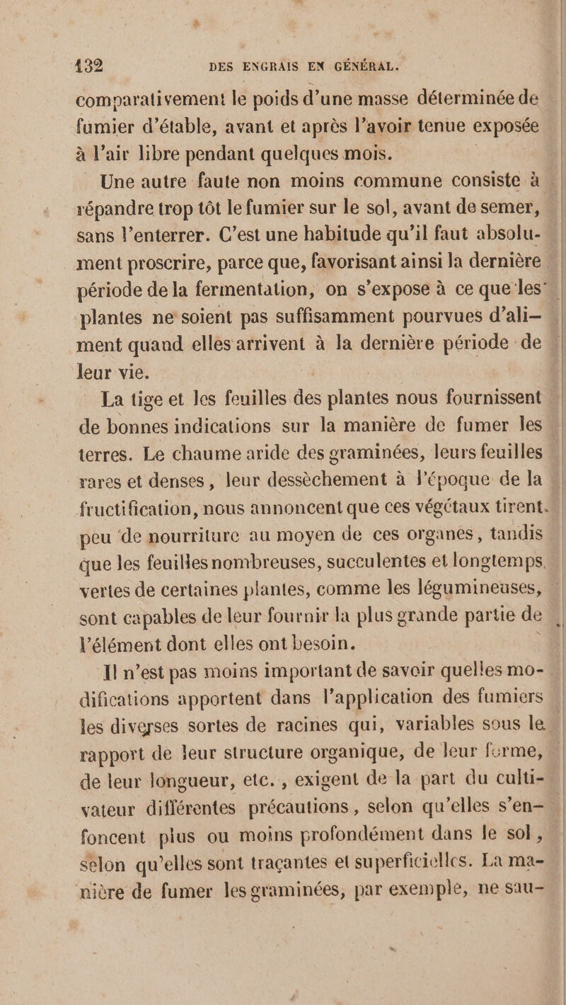 comparativement le poids d’une masse déterminée de fumier d’étable, avant et après l’avoir tenue exposée à l'air libre pendant quelques mois. répandre trop tôt le fumier sur le sol, avant de semer, plantes ne soient pas suffisamment pourvues d’ali- ment quand elles arrivent à la dernière période de leur vie. terres. Le chaume aride des graminées, leurs feuilles rares et denses, leur dessèchement à l’époque de la fructification, nous annoncent que ces végétaux tirent. peu de nourriture au moyen de ces organes, tandis | vertes de certaines plantes, comme les légumineuses, sont capables de leur fournir la plus grande partie de l’élément dont elles ont besoin. difications apportent dans l’application des fumiers les diverses sortes de racines qui, variables sous le rapport de leur structure organique, de leur forme, de leur longueur, etc. , exigent de la part du culti- foncent plus ou moins profondément dans le sol, selon qu’elles sont traçantes et superficielles. La ma- nière de fumer les graminées, par exemple, ne sau-