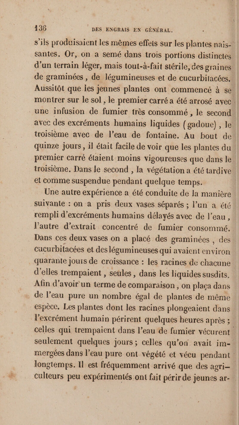 s'ils produisaient les mêmes effets sur les plantes nais-! santes. Or, on a semé dans trois portions distinctes d’un terrain léger, mais tout-à-fait stérile, des graines | de graminées , de légumineuses et de cucurbitacées, Aussitôt que les jeunes plantes ont commencé à se. montrer sur le sol , le premier carré a été arrosé avec | une infusion de fumier très consommé , le second” avec des excréments humains liquides (gadoue) , le | troisième avec de l’eau de fontaine. Au bout de | quinze jours, il était facile de voir que les plantes du premier carré étaient moins vigoureuses que dans le troisième. Dans le second , la végétation a été tardive et comme suspendue pendant quelque temps. Une autre expérience a été conduite de Ja manière suivante : on à pris deux vases séparés ; l’un a été rempli d’excréments humains délayés avec de l’eau , Vautre d’extrait concentré de fumier consommé. Dans ces deux vases on a placé des graminées , des cucurbitacées et des légumineuses qui avaient era quarante Jjouis de croissance : les racines de chacune : d'elles trempaient , seules, dans les liquides susdits, Afin d’avoir un terme de comparaison , On plaça dans de l’eau pure un nombre égal de plantes de même espèce. Les plantes dont les racines plongeaient dans l’excrément humain périrent quelques heures après ; celles qui trempaient dans l’eau de fumier vécurent seulement quelques jours; celles qu’on avait im- | mergées dans l’eau pure ont végété et vécu pendant : longtemps. Il est fréquemment arrivé que des agri- culteurs peu expérimentés ont fait périr de jeunes ar-