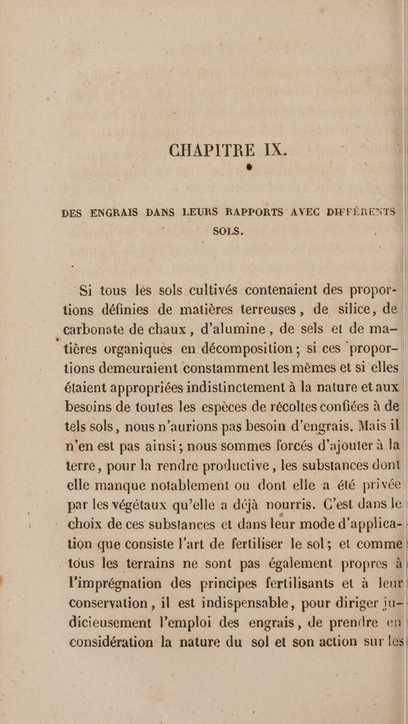 CHAPITRE IX. 4 e DES ENGRAIS DANS LEURS RAPPORTS AVEC DIFFÉRENTS SOLS. Si tous les sols cultivés contenaient des propor- tions définies de matières terreuses, de silice, de. carbonate de chaux, d’alumine , de sels et de ma- ‘tières organiquês en décomposition ; si ces propor- tions demeuraient constamment les mêmes et si elles étaient appropriées indistinctement à la nature et aux besoins de toutes les espèces de récoltes confiées à de tels sols, nous n’aurions pas besoin d'engrais. Mais il n’en est pas ainsi; nous sommes forcés d'ajouter à la terre, pour la rendre productive , les substances dont elle manque notablement ou dont elle a été privée par les végétaux qu’elle a déjà nourris. C’est dans le choix de ces substances et dans leur mode d’ applica-| tion que consiste l’art de fertiliser le sol; et comme: tous les terrains ne sont pas également propres à! l'imprégnation des principes fertilisants et à leur! conservation , il est indispensable, pour diriger ju= dicieusement l’emploi des engrais, de prendre en considération la nature du sol et son action sur les!