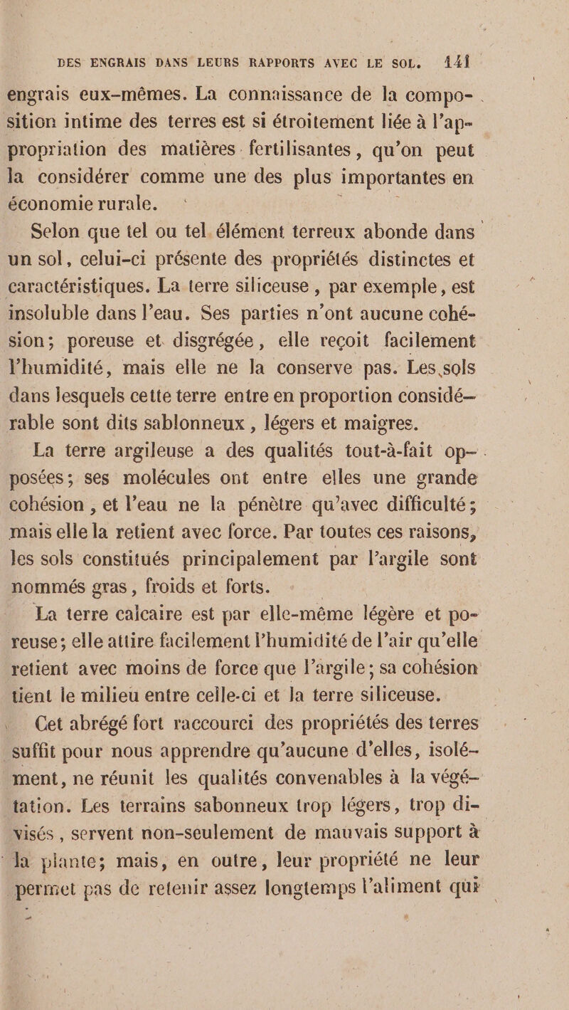 engrais eux-mêmes. La connaissance de la compo- . sition intime des terres est si étroitement liée à l’ap- propriation des matières fertilisantes, qu’on peut la considérer comme une des plus importantes en économie rurale. | Selon que tel ou tel. élément terreux abonde dans un sol, celui-ci présente des propriétés distinctes et caractéristiques. La terre siliceuse , par exemple, est insoluble dans l’eau. Ses parties n’ont aucune cohé- sion; poreuse et disgrégée, elle reçoit facilement l'humidité, mais elle ne la conserve pas. Les sols dans lesquels cette terre entre en proportion considé— rable sont dits sablonneux , légers et maigres. La terre argileuse a des qualités tout-à-fait op. posées ; ses molécules ont entre elles une grande cohésion , et l’eau ne la pénètre qu'avec difficulté; mais elle la retient avec force. Par toutes ces raisons, les sols constitués principalement par l'argile sont nommés gras , froids et forts. La terre calcaire est par elle- -même légère et po- reuse; elle attire facilement humidité de l’air qu’elle retient avec moins de force que l’argile; sa cohésion tient le milieu entre celle-ci et la terre siliceuse. Cet abrégé fort raccourci des propriétés des terres suffit pour nous apprendre qu'aucune d'elles, isolé- ment, ne réunit les qualités convenables à la végé- tation. Les terrains sabonneux trop légers, trop di- visés, servent non-seulement de mauvais support à * Ja plante; mais, en outre, leur propriété ne leur permet pas de retenir assez longtemps l'aliment qui _…