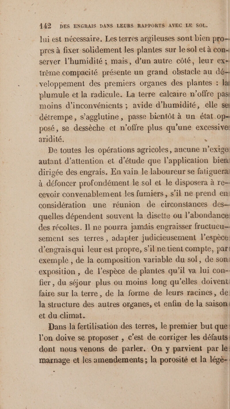 lui est nécessaire, Les terres argileuses sont bien pro pres à fixer solidement les plantes sur le sol et à con server l’humidité ; mais, d’un autre côté, leur ex trême compacité présente un grand obstacle au dés veloppement des premiers organes des plantes : Var plumule et la radicule. La terre calcaire n'offre pas: moins d’inconvémients ; avide d'humidité, elle sex détrempe, s’agglutine, passe bientôt à un état op posé, se dessèche et n'offre plus qu'une excessive: aridité. % De toutes les opérations agricoles, aucune ns | autant d’attention et d'étude que l'application bien dirigée des engrais. En vain le laboureur se fatiguera à défoncer profondément le sol et le disposera à re-- cevoir convenablement les fumiers, s’il ne prend en: considération une réunion de circonstances des quelles dépendent souvent la disette ou l’abondance: des récoltes. Il ne pourra jamäis engraisser fructueu-. sement ses terres , adapter judicieusement l’espèce: d'engrais qui leur est propre, s’il ne tient compte, pari exemplé , de la composition variable du sof, de son) “exposition , de l’espèce de plantes qu’il va lui con-. fier, du séjour plus ou moins long qu’elles doivent, faire sur la terre, de la forme de leurs racines, de: la structure des autres organes, et enfin de la saison: et du climat. | Dans la fertilisation des terres, le premier but que l’on doive se proposer , c’est de corriger les défauts: dont nous venons de parler. On y parvient par le] marnage et les amendements ; la porosité et la légè-.