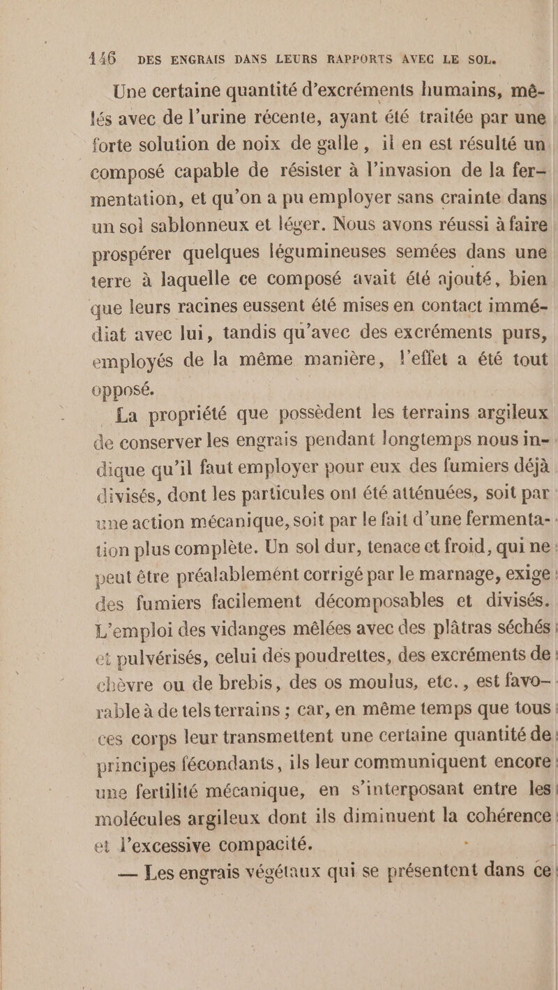 Une certaine quantité d’excréments humains, mê- lés avec de l’urine récente, ayant été traitée par une forte solution de noix de galle, il en est résulté un composé capable de résister à l’invasion de la fer- mentation, et qu’on à pu employer sans crainte dans un soi sablonneux et léger. Nous avons réussi à faire prospérer quelques légumineuses semées dans une terre à laquelle ce composé avait été ajouté, bien que leurs racines eussent été mises en contact immé- diat avec lui, tandis qu'avec des excréments purs, employés de la même manière, l'effet a été tout opposé. | La propriété que possèdent les terrains argileux de conserver les engrais pendant longtemps nous in-. dique qu’il faut employer pour eux des fumiers déjà divisés, dont les particules ont été atténuées, soit par une action mécanique, soit par le fait d’une fermenta-: tion plus complète. Un sol dur, tenace et froid, qui ne. peut être préalablemént corrigé par le marnage, exige : des fumiers facilement décomposables et divisés. L'emploi des vidanges mélées avec des plâtras séchés: et pulvérisés, celui dés poudrettes, des excréments de : chèvre ou de brebis, des os moulus, etc., est favo-. rable à de tels terrains ; Car, en même temps que tous : ces corps leur transmettent une certaine quantité de principes fécondants, ils leur communiquent encore | une fertilité mécanique, en s’interposant entre les, molécules argileux dont ils diminuent la cohérence et l’excessive compacité. . | — Les engrais végétaux qui se présentent dans ce!