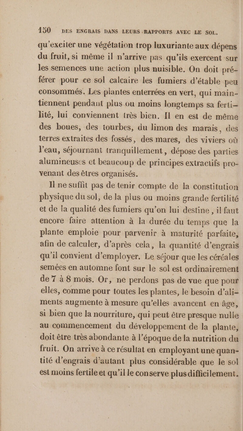 qu’exciler une végétation trop luxuriante aux dépens du fruit, si même il n’arrive pas qu’ils exercent sur les semences une action plus nuisible, On doit pré- férer pour ce sol calcaire les fumiers d’étable peu consommés. Les plantes enterrées en vert, qui main- tiennent pendant plus ou moins longtemps sa ferti— lité, lui conviennent très bien. Il en est de même des boues, des iourbes, du limon des marais, des terres extraites des fossés, des mares, des viviers où l'eau, séjournant tranquillement, dépose des parties alumineuses et beaucoup de principes extractifs pro- venant des êtres organisés. Il ne suffit pas de tenir compte de la constitution physique du sol, de la plus ou moins grande fertilité et de la qualité des fumiers qu’on lui destine , il faut encore faire attention à la durée du temps que la plante emploie pour parvenir à maturité parfaite, afin de calculer, d’après cela, la quantité d'engrais semées en automne font sur le sol est ordinairement de 7 à 8 mois. Or, ne perdons pas de vue que pour elles, comme pour toutes les plantes, le besoin d’ali- ments augmente à mesure qu’elles avancent en âge, si bien que la nourriture, qui peut être presque nulle au commencement du développement de la plante, doit être très abondante à l’époque de la nutrition du fruit. On arrive à ce résultat en employant une quan- tité d'engrais d'autant plus considérable que le sol est moins fertile et qu’il le conserve plusdifficilement.