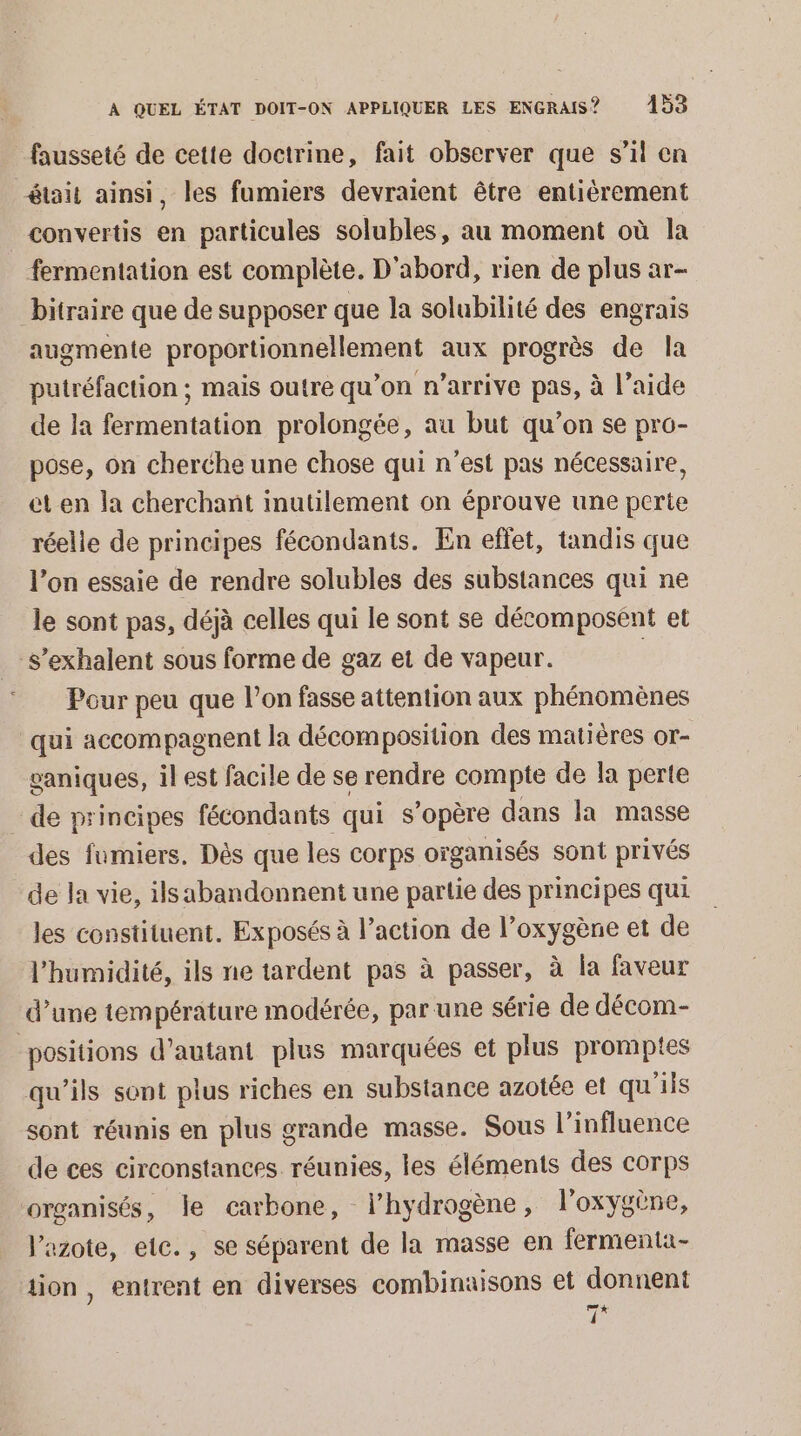 fausseté de cette doctrine, fait observer que s’il en était ainsi, les fumiers devraient être entièrement convertis en particules solubles, au moment où la fermentation est complète. D'abord, rien de plus ar- bitraire que de supposer que la solubilité des engrais augmente proportionnellement aux progrès de la putréfaction ; mais outre qu’on n'arrive pas, à l’aide de la fermentation prolongée, au but qu’on se pro- pose, on cherche une chose qui n'est pas nécessaire, et en la cherchant inutilement on éprouve une perte réelle de principes fécondants. En effet, tandis que l’on essaie de rendre solubles des substances qui ne le sont pas, déjà celles qui le sont se décomposent et -s’exhalent sous forme de gaz et de vapeur. | Pour peu que l’on fasse attention aux phénomènes qui accompagnent la décomposition des matières or- vaniques, il est facile de se rendre compte de la perte de principes fécondants qui s'opère dans la masse des fumiers. Dès que les corps organisés sont privés de la vie, ilsabandonnent une partie des principes qui les constituent. Exposés à l’action de l'oxygène et de l'humidité, ils ne tardent pas à passer, à la faveur d’une température modérée, par une série de décom- positions d'autant plus marquées et plus promptes qu'ils sont plus riches en substance azotée et qu'ils sont réunis en plus grande masse. Sous l'influence de ces circonstances réunies, les éléments des corps organisés, le carbone, l’hydrogène, l'oxygène, Vazote, elc., se séparent de la masse en fermenta- tion, entrent en diverses combinaisons et donnent 7x [l