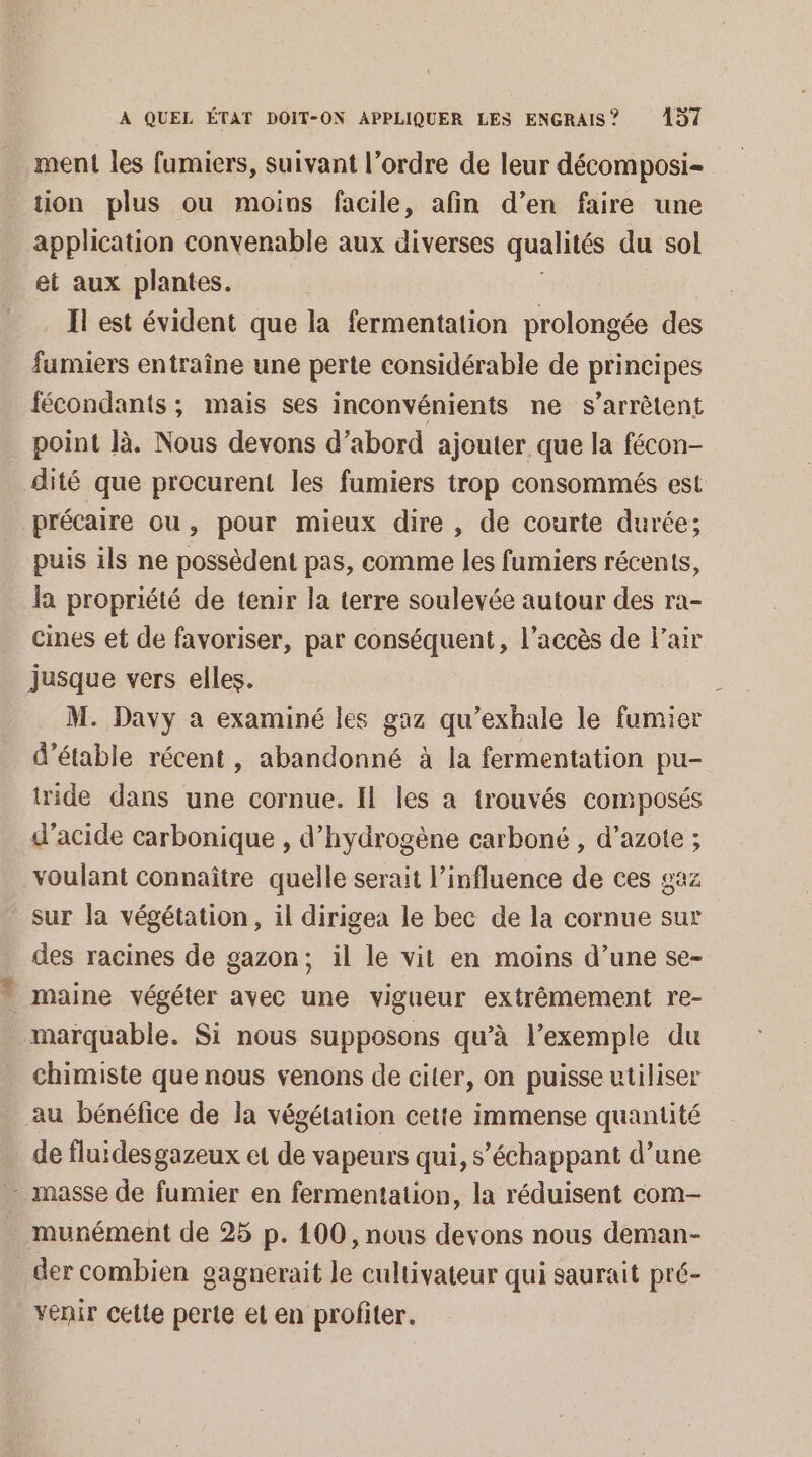 ment les fumiers, suivant l’ordre de leur décomposi- tion plus ou moins facile, afin d’en faire une application convenable aux diverses qualités du sol et aux plantes. Il est évident que la fermentation prolongée des fumiers entraîne une perte considérable de principes fécondants ; mais ses inconvénients ne s'arrêtent point là. Nous devons d’abord ajouter que la fécon- dité que procurent les fumiers trop consommés est précaire ou, pour mieux dire, de courte durée; puis ils ne possèdent pas, comme les fumiers récents, la propriété de tenir la terre soulevée autour des ra- cines et de favoriser, par conséquent, l'accès de l'air jusque vers elles. M. Davy a examiné les gaz qu’exhale le fumier d’étable récent, abandonné à la fermentation pu- tride dans une cornue. Il les a trouvés composés d'acide carbonique , d'hydrogène carboné , d’azote ; voulant connaître quelle serait l'influence de ces gaz - sur la végétation, il dirigea le bec de la cornue sur des racines de gazon; il le vit en moins d’une se- - maine végéter avec une vigueur extrêmement re- marquable. Si nous supposons qu’à l’exemple du chimiste que nous venons de citer, on puisse utiliser au bénéfice de la végétation cette immense quantité de fluides gazeux et de vapeurs qui, s’échappant d’une _ masse de fumier en fermentation, la réduisent com- munément de 25 p. 100, nous devons nous deman- _dercombien gagnerait le cultivateur qui saurait pré- venir celte perte et en profiter.