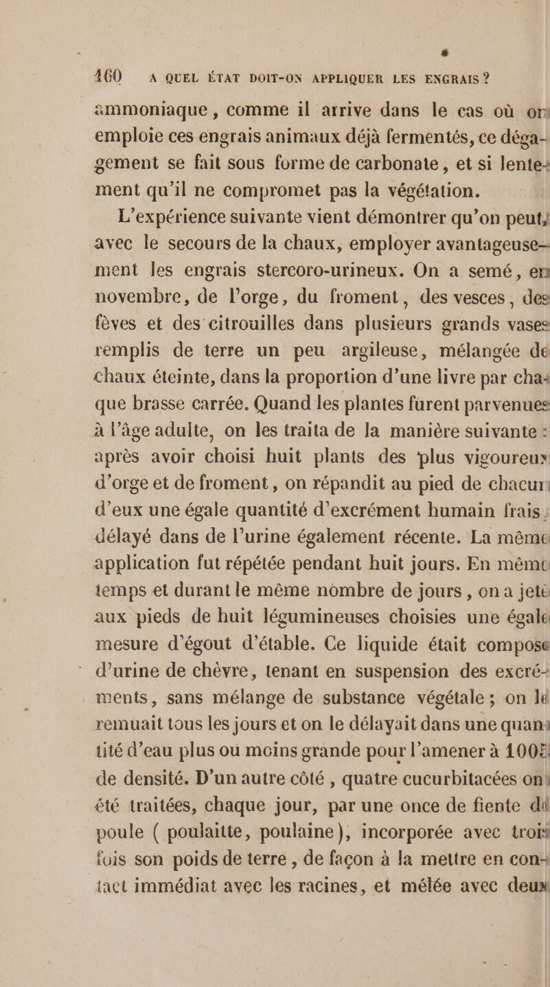 ammoniaque , comme il arrive dans le cas où or emploie ces engrais animaux déjà fermentés, ce déga- gement se fait sous forme de carbonate, et si lente: ment qu'il ne compromet pas la végétation. L'expérience suivante vient démontrer qu’on peut, avec le secours de la chaux, employer avantageuse- ment Îles engrais stercoro-urineux. On a semé, en novembre, de l'orge, du froment, des vesces, des fèves et des citrouilles dans plusieurs grands vases remplis de terre un peu argileuse, mélangée de Chaux éteinte, dans la proportion d’une livre par cha4 que brasse carrée. Quand les plantes furent parvenues à l’âge adulte, on les traita de la manière suivante : après avoir choisi huit plants des ‘plus vigoureux d'orge et de froment, on répandit au pied de chacun: d’eux une égale quantité d’excrément humain frais; délayé dans de l’urine également récente. La même application fut répétée pendant huit jours. En même temps et durant le même nombre de jours , on a jete aux pieds de huit légumineuses choisies une égale mesure d'égout d’étable. Ce liquide était compose d'urine de chèvre, tenant en suspension des excré- ments, sans mélange de substance végétale ; on li remuait tous les jours et on le délayait dans une quam: tité d’eau plus ou moins grande pour l’amener à 1008 de densité. D'un autre côté , quatre cucurbitacées on! été traitées, chaque jour, par une once de fente di poule ( poulaitte, poulaine), incorporée avec trois fois son poids de terre , de façon à la mettre en con+ {act immédiat avec les racines, et mélée avec deux