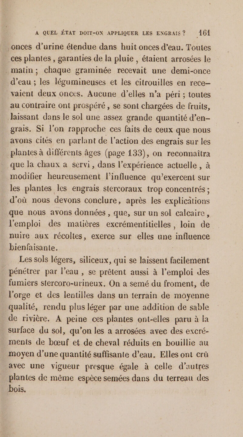 . onces d’urine étendue dans huit onces d’eau. Toutes ces plantes , garanties de la pluie , étaient arrosées le matin; chaque graminée recevait une demi-once d’eau ; les légumineuses et les citrouilles en rece- vaient deux onces. Aucune d’elles n’a péri ; toutes au contraire ont prospéré , se sont chargées de fruits, laissant dans le sol une assez grande quantité d’en- grais. Si l’on rapproche ces faits de ceux que nous avons cités en parlant de l’action des engrais sur les plantes à différents âges (page 133), on reconnaîtra que la chaux a servi, dans l’expérience actuelle , à modifier heureusement l'influence qu’exercent sur les plantes les engrais siercoraux trop concentrés ; d'où nous devons conclure, après les explications que nous avons données , que, sur un sol calcaire, l'emploi des matières excrémentitielles, loin de nuire aux récoltes, exerce sur elles une influence bienfaisante. Les sols légers, siliceux, qui se laissent facilement pénétrer par l’eau , se prêtent aussi à l'emploi des . fumiers stercoro-urineux. On a semé du froment, de l'orge et des lentilles dans un terrain de moyenne qualité, rendu plus léger par une addition de sable de rivière. A peine ces plantes ont-elles paru à la surface du sol, qu’on les a arrosées avec des excré- ments de bœuf et de cheval réduits en bouillie au moyen d’une quantité suffisante d’eau. Elles ont crû avec une vigueur presque égale à celle d’autres plantes de même espèce semées dans du terreau des bois.