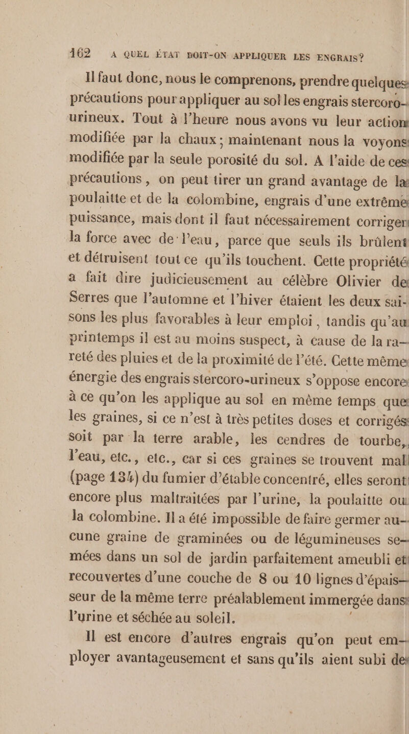 I faut donc, nous le comprenons, prendre quelques précautions pour appliquer au sol les engrais stercoro-. urineux. Tout à l'heure nous avons vu leur action modifiée par la chaux; maintenant nous la voyons modifiée par la seule porosité du sol. A l’aide de ces précautions , on peut tirer un grand avantage de læ poulaitte et de la colombine, engrais d’une extrême puissance, mais dont il faut nécessairement corrigen Ja force avec de’ l’eau, parce que seuls ils brûlent et détruisent tout ce qu’ils touchent. Cette propriété a fait dire judicieusement au célèbre Olivier de Serres que l’automne et l’hiver étaient les deux sai- sons les plus favorables à leur emploi, tandis qu’au printemps il est au moins suspect, à éause de la ra reté des pluies et de la proximité de l'été. Cette même énergie des engrais stercoro-urineux s’oppose encore à ce qu’on les applique au sol en même temps que les graines, si ce n’est à très petites doses et corrigés: Soit par la terre arable, les cendres de tourbe, l'eau, etc., etc., car si ces graines se trouvent mal (page 13%) du fumier d’étable concentré, elles seront encore plus maltraitées par l’urine, la poulaitte ou la colombine. 11 a été impossible de faire germer au-- cune graine de graminées ou de légumineuses se mées dans un sol de jardin parfaitement ameubli eti recouvertes d’une couche de 8 ou 10 lignes d’épais= seur de la même terre préalablement immergée dans: l'urine et séchée au soleil, l Il est encore d’autres engrais qu'on peut em- ployer avantageusement et sans qu’ils aient subi des