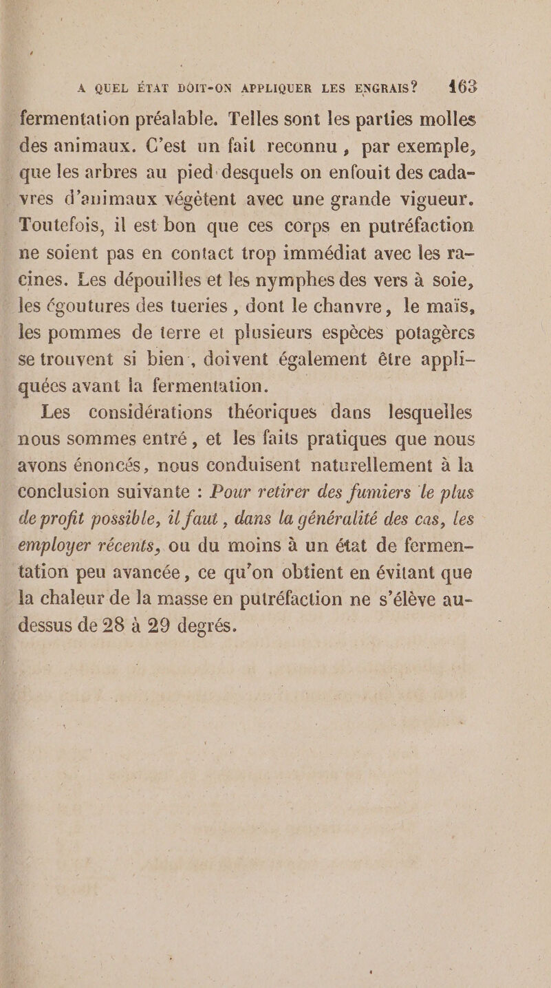 . fermentation préalable. Telles sont les parties molles des animaux. C’est un fait reconnu , par exemple, que les arbres au pied: desquels on enfouit des cada- . vres d’animaux végètent avec une grande vigueur. . Toutefois, il est bon que ces corps en putréfaction ne soient pas en contact trop immédiat avec les ra- cines. Les dépouilles et les nymphes des vers à soie, les égoutures des tueries , dont le chanvre, le maïs, les pommes de terre et plusieurs espèces potagères _setrouvent si bien, doivent également être appli- quées avant la fermentation. Les considérations théoriques dans lesquelles nous sommes entré , et les fails pratiques que nous avons énoncés, nous conduisent naturellement à la conclusion suivante : Pour retirer des fumiers le plus de profit possible, il faut , dans la généralité des cas, les employer récents, ou du moins à un état de fermen- tation peu avancée, ce qu’on obtient en évitant que la chaleur de la masse en putréfaction ne s’élève au- . dessus de 28 à 29 degrés.