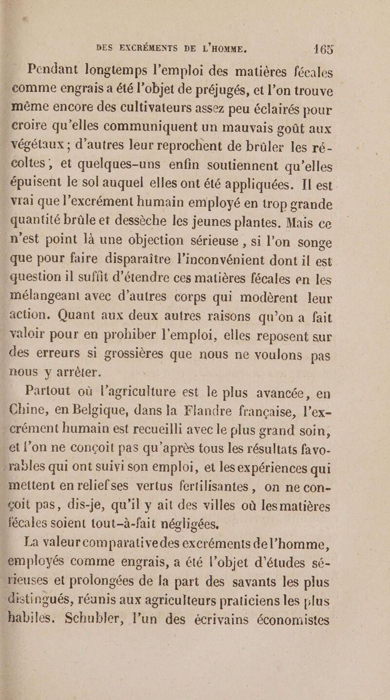 Pendant longtemps l’emploi des matières fécales - comme engrais à été l’objet de préjugés, et l’on trouve méme encore des cultivateurs assez peu éclairés pour croire qu’elles communiquent un mauvais goût aux végétaux ; d’autres leur reprochent de brûler les ré- coltes, et quelques-uns enfin soutiennent qu’elles épuisent le sol auquel elles ont été appliquées. IL est vrai que l’excrément humain employé en trop grande quantité brûle et dessèche les jeunes plantes. Mais ce n’est point là une objection sérieuse , si l’on songe que pour faire disparaître l’inconvénient dont il est question il suffit d'étendre ces matières fécales en les mélangeant avec d’autres corps qui modèrent leur action. Quant aux deux autres raisons qu’on a fait valoir pour en prohiber l'emploi, elles reposent sur des erreurs si grossières que nous ne voulons pas nous y arrêter. Partout où l’agriculture est le plus avancée, en Chine, en Belgique, dans la Flandre française, l’ex- crément humain est recueilli avec le plus grand soin, et l’on ne conçoit pas qu'après tous les résultats favo- ranles qui ont suivi son emploi, et lesexpériences qui mettent en reliefses vertus fertilisantes, on ne con- çoit pas, dis-je, qu’il y ait des villes où les matières fécales soient tout-à-fait négligées. La valeur comparative des excréments del’homme, employés comme engrais, a été l’objet d’études sé- reuses et prolongées de la part des savants les plus distingués, réunis aux agriculteurs praticiens les plus habiles. Schubler, l’un des écrivains économistes