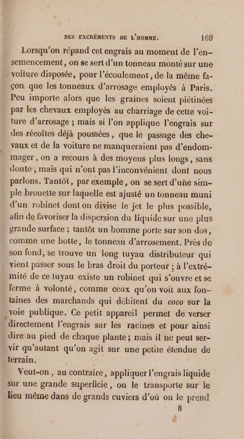 Lorsqu'on répand cet engrais au moment de l’en- semencement, On se sert d’un tonneau monté sur une voiture disposée, pour l’écoulement, de la même fà- çon que les tonneaux d'arrosage employés à Paris. Peu importe alors que les graines soient piétinées par les chevaux employés au charriage de cette voi- ture d'arrosage ; mais si l’on applique l'engrais sur des récoltes déjà poussées , que le passage des che- vaux et de la voiture ne manqueraient pas d’endom- mager , on a recours à des moyens plus longs, sans doute , mais qui n’ont pas l'inconvénient dont nous parlons. Tantôt, par exemple, on se sert d’une sim- ple brouette sur laquelle est ajusté un tonneau muni d’un robinet dont on divise le jet le plus possible, afin de favoriser la dispersion du liquide sur une plus grande surface ; tantôt un homme porte sur son dos, comme une hotte, le tonneau d’arrosement. Près de son fond, se trouve un long tuyau distributeur qui vient passer sous le bras droit du porteur ; à l’extré- mité de ce luyau existe un robinet qui s'ouvre et se . ferme à volonté, comme ceux qu’on voit aux fon- taines des marchands qui débitent du coco sur la voie publique. Ce petit appareil permet de verser directement l'engrais sur les racines et pour ainsi dire au pied de chaque plante; mais il ne peut ser- _vir qu'autant qu’on agit sur une petite étendue de terrain. 5 a Veut-on , au contraire, appliquer l’engrais liquide sur une grande superficie, on le transporte sur le lieu même dans de grands cuviers d’où on le prend ‘lue À Ca
