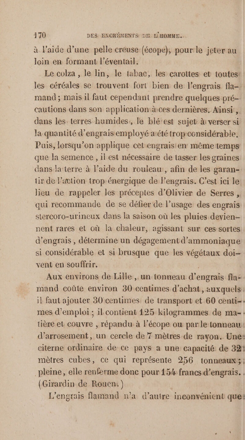 à l'aide d’une pelle creuse (écope), pour le jeter au on en formant l'éventail. Le colza , le lin, le tabac, les carottes et toutes: les céréales se trouvent fort bien de l’engrais fla-. mand ; mais il faut cependant prendre quelques pré- cautions dans son application àces dernières. Ainsi, dans les: terres humides, le blérest sujet à: verser si la quantité d'engrais employé aété trop:considérable Pais, lorsqu'on applique cet engrais: en même temps que la semence , il est nécessaire de tasser les graines dans la-terre à l’aide du rouleau:, afin de les garan- tir de Pattion trop:énergique de l’engrais. C’est ici le lieu de rappeler les préceptes d'Olivier de Serres , qui recommande de se défier de l’usage: des engrais stercoro-urineux dans la saison où les pluies devien- nent rares et où la chaleur, agissant sur ces sortes d'engrais , détermine un dégagement d’ammoniaque si considérable et si brusque que les végétaux doi- vent en souffrir, _ Aux environs de Lille, un tonneau d'e engrais fla-. mand coûte environ 30 centimes d'achat, auxquels | il faut ajouter 30 centimes: de transport et 60 cent: mes d'emploi ; il. contient 125 kilogrammes de ma-: tière et couvre , répandu. à l’écope ow parle:tonneau: d’arrosement, un cercle de 7 mètres de rayon. Une: citerne ordinaire de ce pays a une capacité de 32! mètres cubes, ce qui représente 256 tonneaux; pleine, elle renferme donc pour 15% francs d’engrais. : (Girardin de Rouen) | L’engrais flamand n’a d’autre inconvénient que!