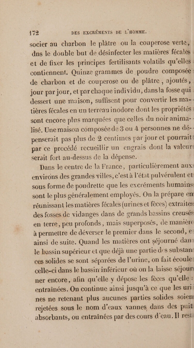 socier au charbon le plâtre ou la couperose verte, dns le double but de désinfecter les matières fécales : et de fixer les principes fertilisants volatils qu’elles contiennent. Quinze grammes de poudre composée : de charbon et de couperose ou de plâtre , ajoutés, jour par jour, et par chaque individu, dans la fosse qui: dessert une maison, suffisent pour convertir les ma-: tières fécales en un terreau inodore dont les propriétés: sont encore plus marquées que celles du noir anima-: lisé. Une maison composée de 3 ou 4 personnes ne dé-: penserait pas plus de 2 centimes par jour et pourrait] par ce procédé recueillir un engrais dont la valeur: serait fort au-dessus de la dépense. : | Dans le centre de la France, particulièrement aux environs des grandes villes, c’est à l'état pulvérulent et sous forme de poudrette que les excréments humains sont le plus généralement employés. On la prépare em réunissant les matières fécales (urines et fèces) extraites des fosses de vidanges dans de grands bassins creusée en terre, peu profonds, mais superposés, de manIÈre à permettre de déverser le premier dans le second, €: ainsi de suite. Quand les matières ont séjourné dan’ le bassin supérieur et que déjà une partie des substani ces solides se sont séparées de l'urine, on fait écoule: celle-ci dans le bassinrinférieur où on la laisse séjour! ner encore, afin qu’elle y dépose les fèces qu’elle : entraînées. On continue ainsi jusqu’à ce que les uri nes ne retenant plus aucunes parties solides soient rejetées sous le nom d’eaux vannes dans des puit _absorbants, ou entraînées par des cours d'eau. l rest!