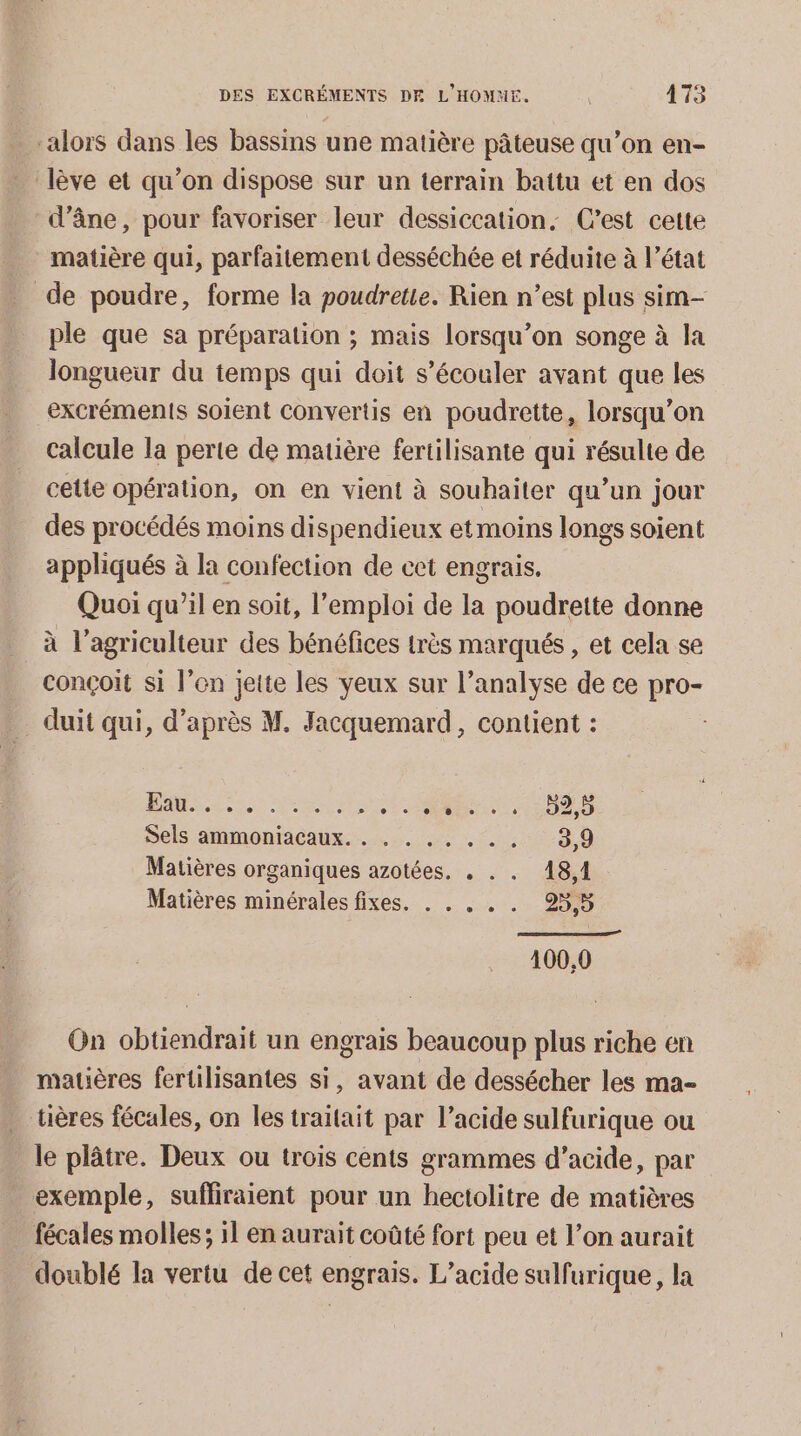 alors dans les bassins une matière pâteuse qu’on en- lève et qu’on dispose sur un terrain battu et en dos d'âne, pour favoriser leur dessiccation, C’est cette matière qui, parfaitement desséchée et réduite à l’état de poudre, forme la poudretie. Rien n’est plus sim- ple que sa préparation ; mais lorsqu'on songe à la longueur du temps qui doit s’écouler avant que les excréments soient Convertis en poudrette, lorsqu'on calcule la perte de matière fertilisante qui résulte de cette opération, on en vient à souhaiter qu’un jour des procédés moins dispendieux et moins longs soient appliqués à la confection de cet engrais. Quoi qu’il en soit, l'emploi de la poudrette donne à l’agriculteur des bénéfices très marqués , et cela se conçoit si l’en jette les yeux sur l’analyse de ce pro- _ duit qui, d’après M. Jacquemard, contient : AUS ee RS ES Sels ammoniacaux.... 1 . 0-9 0 Matières organiques azotées. . . . 18,1 Matières minérales fixes. . . . . . 25,5 100,0 On obtiendrait un engrais beaucoup plus riche en matières fertilisantes si, avant de dessécher les ma- tières fécales, on les traitait par l’acide sulfurique ou le plâtre. Deux ou trois cents grammes d’acide, par exemple, sufliraient pour un hectolitre de matières fécales molles; 11 en aurait coûté fort peu et l’on aurait doublé la vertu de cet engrais. L’acide sulfurique, la