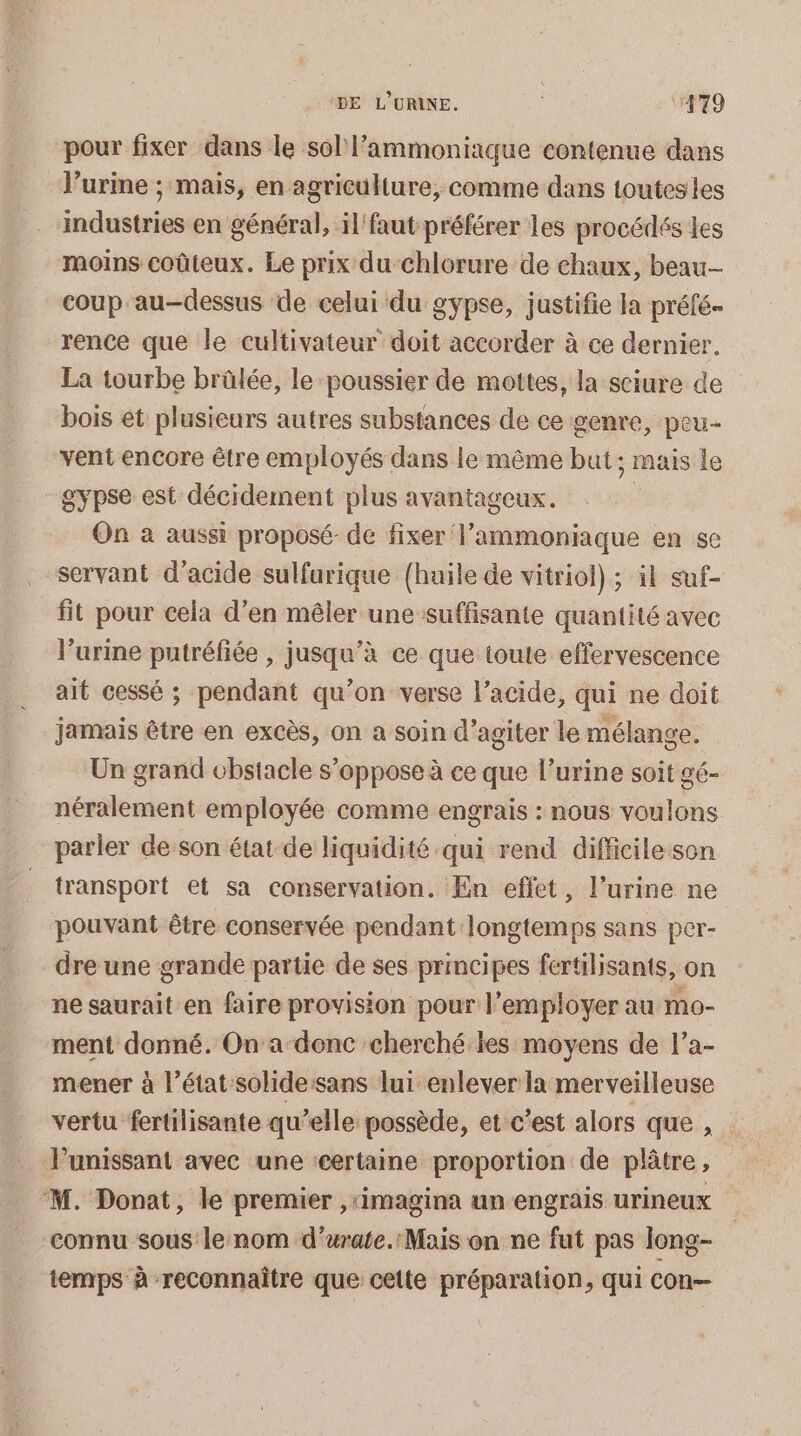 pour fixer dans le sol l’ammoniique contenue dans l'urine ; mais, en agriculture, comme dans toutesles industries en général, il faut préférer les procédés es moins coûteux. Le prix du-Chlorure de chaux, beau coup au-dessus de celui du gypse, justifie la préfé- rence que le cultivateur doit accorder à ce dernier. La tourbe brûlée, le poussier de mottes, la sciure de bois et plusieurs autres substances de ce genre, peu- vent encore être employés dans le même but; mais le gypse est décidement plus avantageux. On à aussi proposé-de fixer l’ammoniaque en se servant d’acide sulfarique {huile de vitriol) ; il suf- fit pour cela d’en mêler une suffisante quantité avec l’urine putréfiée , jusqu’à ce que toute effervescence ait cessé ; pendant qu’on verse l'acide, qui ne doit jamais être en excès, on a soin d’agiter le mélange. Un grand obstacle s’oppose à ce que l’urine soit gé- néralement employée comme engrais : nous voulons parier de son état de liquidité qui rend difficile son transport et sa conservation. En effet, l’urine ne pouvant être conservée pendant longtemps sans per- dre une grande partie de ses principes fertilisants, on ne saurait en faire provision pour l’employer au mo- ment donné. On a-denc cherché les moyens de l’a- mener à l’état sohide:sans lui enlever la merveilleuse vertu fertilisante qu’elle possède, et c'est alors que , Punissant avec une certaine proportion de plâtre, ‘M. Donat, le premier ,‘imagina un engrais urineux connu sous le nom d’urate.: Mais on ne fut pas Jong- temps à reconnaître que cette préparation, qui con—