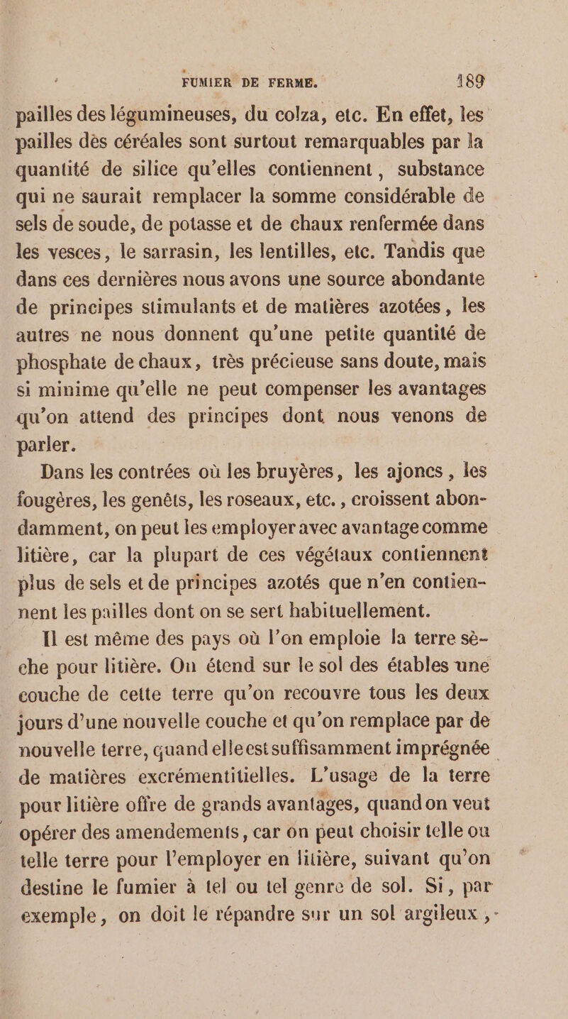 pailles des légumineuses, du colza, etc. En effet, les pailles dès céréales sont surtout remarquables par la quantité de silice qu’elles contiennent, substance qui ne saurait remplacer la somme considérable de sels de soude, de potasse et de chaux renfermée dans les vesces, le sarrasin, les lentilles, etc. Tandis que dans ces dernières nous avons une source abondante de principes stimulants et de matières azotées , les autres ne nous donnent qu’une petite quantité de phosphate de chaux, très précieuse sans doute, mais si minime qu’elle ne peut compenser les avantages qu’on attend des principes dont nous venons de parler. Dans les contrées où les bruyères, les ajoncs , les fougères, les genêts, les roseaux, etc. , croissent abon- damment, on peut les employer avec avantage comme litière, car la plupart de ces végétaux contiennent plus de sels et de principes azotés que n’en contien- nent les pailles dont on se sert habituellement. Il est même des pays où l’on emploie la terre sè- che pour litière. On étend sur le sol des étables une couche de cette terre qu’on recouvre tous les deux jours d’une nouvelle couche et qu’on remplace par de nouvelle terre, quandelleest suffisamment imprégnée de matières excrémentitielles. L'usage de la terre pour litière offre de grands avantages, quand on veut opérer des amendements, car on peut choisir telle où telle terre pour l’employer en litière, suivant qu’on destine le fumier à tel ou tel genre de sol. Si, par exemple, on doit le répandre sur un sol argileux , -
