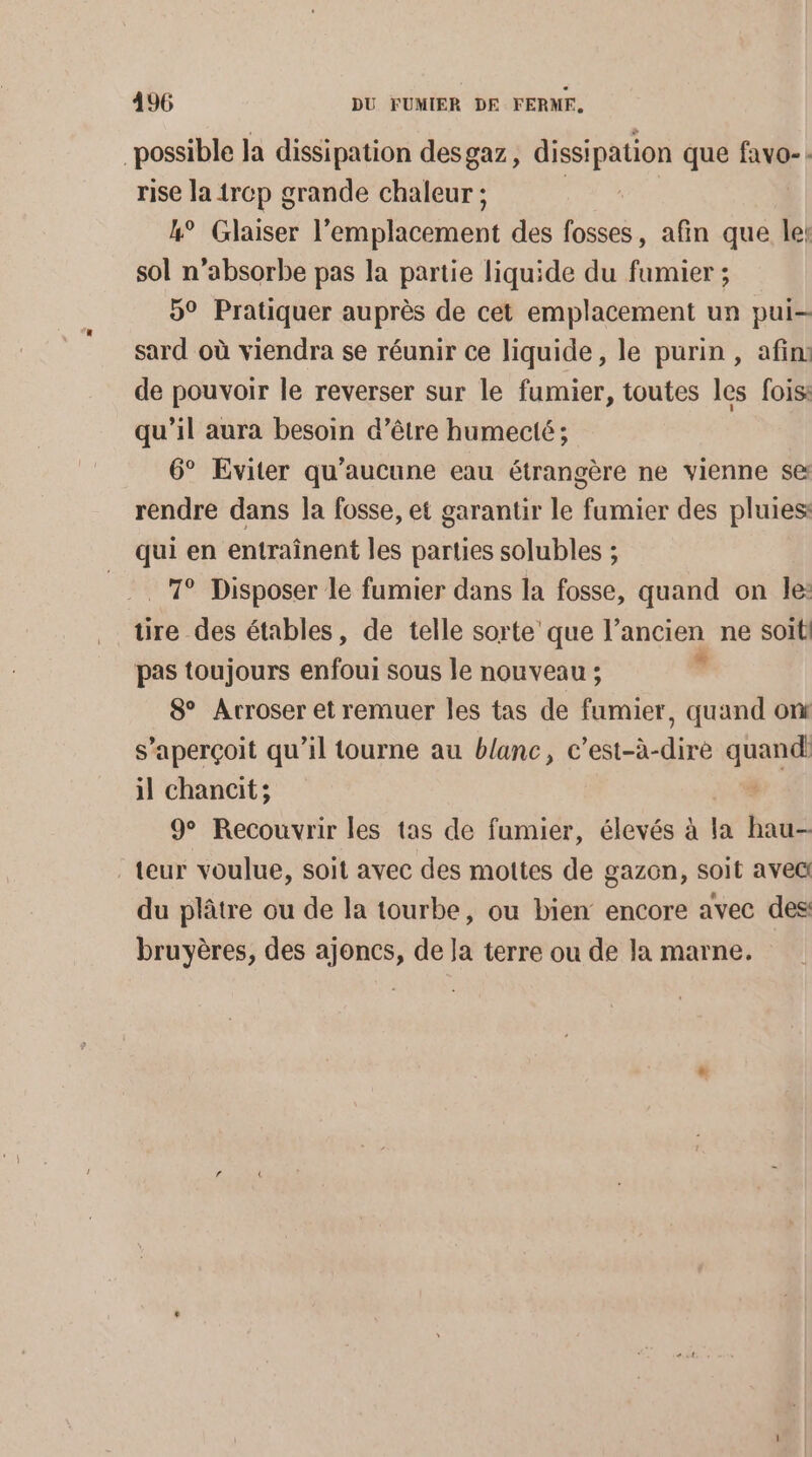 possible la dissipation desgaz, dissipation que Lu : rise la 1rcp grande chaleur ; | &amp;° Glaiser Hope eu des fosses, afin que le: sol n’absorbe pas la partie liquide du fumier ; 9° Pratiquer auprès de cet emplacement un pui- sard où viendra se réunir ce liquide, le purin , afin: de pouvoir le reverser sur le fumier, toutes les fois: qu'il aura besoin d’être humecté ; 6° Eviter qu'aucune eau étrangère ne vienne se rendre dans la fosse, et garantir le fumier des pluies: qui en entraînent les parties solubles ; 7° Disposer le fumier dans la fosse, quand on le: tire des étables, de telle sorte'que l’ancien ne soit pas toujours enfoui sous le nouveau ; | 8 Arroser et remuer les tas de fumier, quand ont s’aperçoit qu’il tourne au blanc, c’est-à-dire quand il chancit; | 9° Recouvrir les tas de fumier, élevés à la hau- teur voulue, soit avec des mottes de gazon, soit avec du plâtre ou de la tourbe, ou bien encore avec des bruyères, des ajoncs, de la terre ou de la marne.