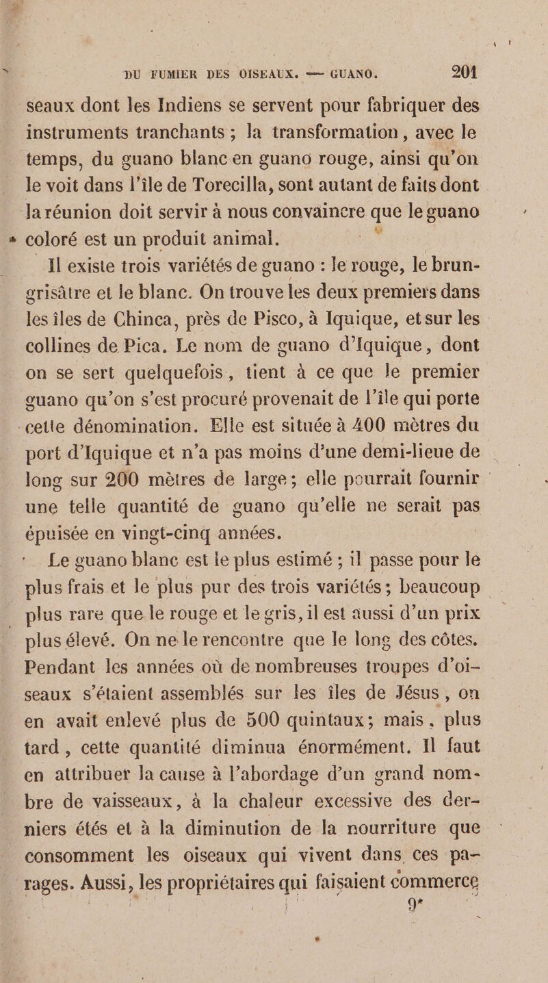 seaux dont les Indiens se servent pour fabriquer des instruments tranchants ; la transformation , avec le temps, du guano blanc en guano rouge, ainsi qu’on le voit dans l’île de Torecilla, sont autant de faits dont Ja réunion doit servir à nous convaincre que le guano coloré est un produit animal. * Il existe trois variétés de guano : le rouge, le brun- orisâtre et le blanc. On trouve les deux premiers dans les îles de Chinca, près de Pisco, à Iquique, etsur les collines de Pica, Le nom de guano d’fquique, dont on se sert quelquefois, tient à ce que le premier guano qu’on s’est procuré provenait de l’île qui porte port d’Iquique et n’a pas moins d’une demi-lieue de long sur 200 mètres de large; elle pourrait fournir une telle quantité de guano qu’elle ne serait pas épuisée en vingt-cinq années. , Le guano blanc est le plus estimé ; 1} passe pour le plus frais et le plus pur des trois variétés ; beaucoup plus élevé. On ne le rencontre que le long des côtes. Pendant les années où de nombreuses troupes d’oi- seaux s'étaient assemblés sur les îles de Jésus , on en avait enlevé plus de 500 quintaux; mais, plus tard , cette quantité diminua énormément. Il faut en attribuer Ja cause à l’abordage d’un grand nom- bre de vaisseaux, à la chaleur excessive des der- niers étés et à la diminution de la nourriture que consomment les oiseaux qui vivent dans, ces pa- rages. Aussi, les propriétaires qui faisaient commerce ù De er ai DS L