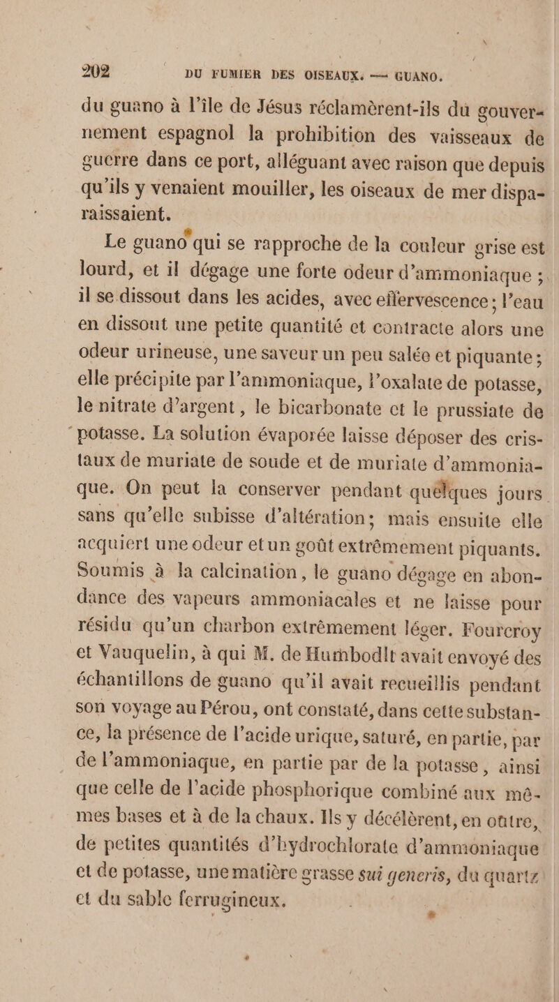 du guano à l'île de Jésus réclamèrent-ils du gouvera nement espagnol la prohibition des vaisseaux de guerre dans ce port, alléguant avec raison que depuis qu'ils y venaient mouiller, les oiseaux de mer dispa- raissaient. | Le guano qui se rapproche de la couleur grise est lourd, et il dégage une forte odeur d’ammoniaque ;. il se dissout dans les acides, avec ellervescence ; l’eau en dissout une petite quantité et contracte alors une odeur urineuse, une saveur un peu salée et piquante ; elle précipite par l’ammoniaque, loxalate de potasse, le nitrate d’argent, le bicarbonate ct le prussiate de “potasse. La solution évaporée laisse déposer des cris- laux de muriate de soude et de muriate d’ammonia- que. On peut la conserver pendant quélques jours sans qu’elle subisse d’altération; mais ensuite elle acquiert une odeur etur goût extrêmement piquants. Soumis à la calcination, le guano dégage en abon- dance des vapeurs ammoniacales et ne laisse pour résidu qu'un charbon extrèmement léger. Fourcroy et Vauquelin, à qui M. de Hurmbodit avait envoyé des échantillons de guano qu’il avait recueillis pendant son voyage au Pérou, ont constaté, dans cette substan- ce, la présence de l'acide urique, saturé, en partie, par de l’ammoniaque, en partie par de la potasse , ainsi que celle de l’acide phosphorique combiné aux me- mes bases et à de la chaux. Ils y décélèrent, en oûtre, de petites quantités d’hydrochlorate d'ammoniaque et de potasse, une matière grasse sui generis, du quartz et du sable ferrugineux. *