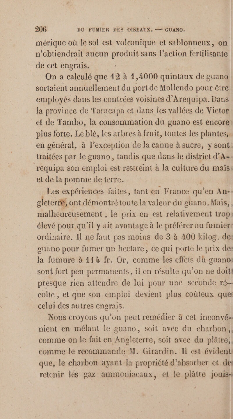 mérique où le sol est volcanique et sablonneux, on n’cbtiendrait aucun produit sans l’action ferulisante de cet engrais. On a calculé que 12 à 1,4000 quintaux de guano sortaient annuellement du port de Mollendo pour être employés dans les contrées voisines d’Arequipa. Dans la province de Faracapa et dans les vallées de Victor: et de Tambo, la consommation du guano est encore: plus forte. Le blé, les arbres à fruit, toutes les plantes,. en général, à l’exception de la canne à sucre, y sont: traiées par le guano, tandis que dans le district d’A-: requipa son emploi est restreint à la culture du maïs | et de la pomme de terre. Les expériences faites, tant en France qu ‘en An-. gleterré, ont démontré toute la valeur du guano. Mais, , malheureusement , le prix en est relativement trop: élevé pour qu’il y ait avantage à le préférer au fumier! ordinaire, 1 ne faut pas moins de 3 à 400 kilog. de: ouano pour fumer un hectare, ce qui porte le prix de: Ja fumure à 444 fr. Or, comme les cffets dù guano: sont fort peu permanents, il en résulte qu’on ne doit: presque rien attendre de Jui pour une seconde ré— colte , et que son emploi devient plus coûteux que celui des autres engrais. Nous croyons qu’on peut remédier à cet inconvé- nient en mêlant le guano, soit avéc du charbon, comme on le fait en Angleterre, soit avec du plâtre, comme le recommande M. Girardin. Il est évident! que, le charbon ayant la propriété d’absorber et des retenir Îés gaz ammoniacaux, et le plâtre jouis+ Le