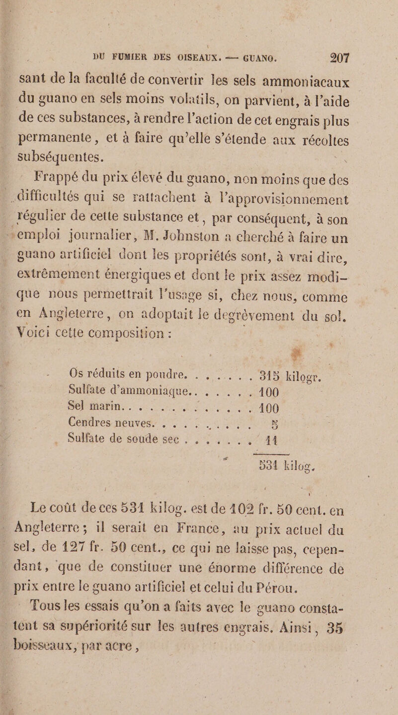 \: DU FUMIER DES OISEAUX, =— GUANO. 207 sant de Ja faculté de convertir les sels ammontacaux du guano en sels moins volaiils, on parvient, à l’aide de ces substances, à rendre l'action de cet engrais plus permanente , et à faire qu’elle s’étende aux récoltes subséquentes. | Frappé du prix élevé du guano, non moins que des difficultés qui se rattachent à Papprovisionnement régulier de cette substance et, par conséquent, à son Bi nploi journalier, M. ion a cherché à faire un guano artificiel dont les propriétés sont, à vrai dire, extrêmement énergiques et dont le prix assez modi- que nous permettrait l'usage si, chez nous, comme en Angleierre, on adoptait le degrèvement du so, Voici cette Composition : x Os réduits en poudre. . , . 315 Kilogr. Sulfate d'ammoniaque.. . . . , . 100 PO MAPS. 220 0 UE 0 JT 400 Centres neuves” ; à: 4 NE Sulfate de soude see . . . . . . . 41 994 kilog, Le coût de ces 534 kilos. est de 402 fr. 50 cent. en Angleterre ; il serait en France, au prix actuel du sel, de 127 fr. 50 cent., ce qui ne laisse pas, cepen- dant, que de constituer une énorme différence de prix entre le guano artificiel et celui du Pérou. Tous les essais qu’on a faits avec le guano consta- tent sa supériorité sur les autres engrais, Ainsi, 35 boisseaux, par acre ,