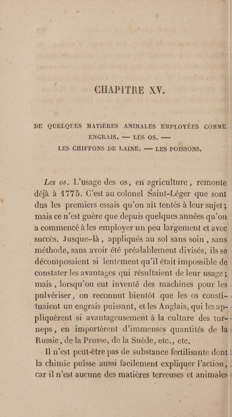 : CHAPITRE XV. + DE QUELQUES MATIÈRES ANIMALES EMPLOYÉES COMME ENGRAIS, — LES OS. — LES CHIFFONS DE LAINE: —— LES POISSONS. Les os. L'usage des os, en agriculture, remonte déjà à 4775. C’est au colonel Saint-Léger que sont dus les premiers essais qu’on ait tentés à leur sujet; mais ce n’est guère que depuis quelques années qu’on a commencé à les employer un peu largement et avec succès. Jusque-là , appliqués au sol sans soin , sans méthode, sans avoir été préalablement divisés, ils se décomposaient si lentement qu’il était impossible de : constater les avantages qui résultaient de leur usage ; mais , lorsqu'on eut inventé des machines pour les: pulvériser, on reconnut bientôt que les os consti- : * tuaient un engrais puissant, et les Anglais, qui les ap-: pliquèrent si avantageusement à la culture des tur-: neps, en importèrent d'immenses quantités de la! Russie, de la Prusse, de la Suède, etc., etc. - Il n’est peut-être pas de substance fertilisante dont ! Ja chimie puisse aussi facilement expliquer l’action, | car 1} n’est aucune des matières terreuses et animales !