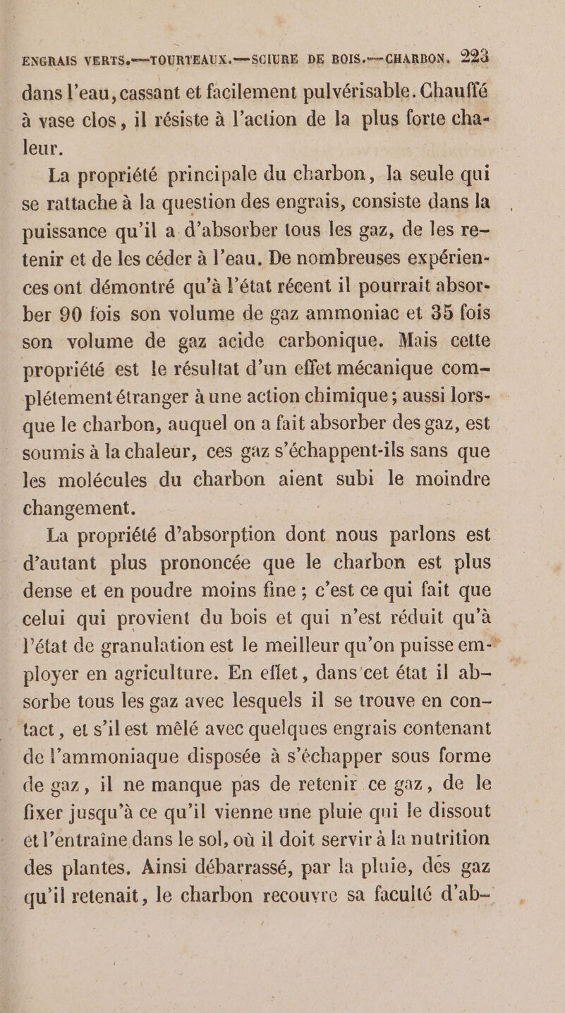 dans l’eau, cassant et facilement pulvérisable. Chauffé à vase clos, il résiste à l’action de la plus forte cha- leur. | La propriété principale du charbon, la seule qui se rattache à la question des engrais, consiste dans la puissance qu’il a d’absorber tous les gaz, de les re- tenir et de les céder à l’eau. De nombreuses expérien- ces ont démontré qu’à l’état récent il pourrait absor- ber 90 fois son volume de gaz ammoniac et 35 fois son volume de gaz acide carbonique. Mais cette propriété est le résultat d’un effet mécanique com- plétement étranger à une action chimique ; aussi lors- que le charbon, auquel on a fait absorber des gaz, est soumis à la chaleur, ces gaz s’échappent-ils sans que les molécules du charbon aient subi le moindre changement. La propriété d'absorption dont nous parlons est d'autant plus prononcée que le charbon est plus dense et en poudre moins fine ; c’est ce qui fait que celui qui provient du bois et qui n’est réduit qu’à l’état de granulation est le meilleur qu’on puisse em- ployer en agriculture. En eflet, dans cet état il ab- sorbe tous les gaz avec lesquels il se trouve en con- tact, et s’ilest mêlé avec quelques engrais contenant de l’ammoniaque disposée à s’échapper sous forme de gaz, il ne manque pas de retenir ce gaz, de le fixer jusqu’à ce qu’il vienne une pluie qui le dissout ét l’entraîne dans le sol, où il doit servir à la nutrition des plantes. Ainsi débarrassé, par la pluie, des gaz qu’il retenait, le charbon recouvre sa faculté d’ab-