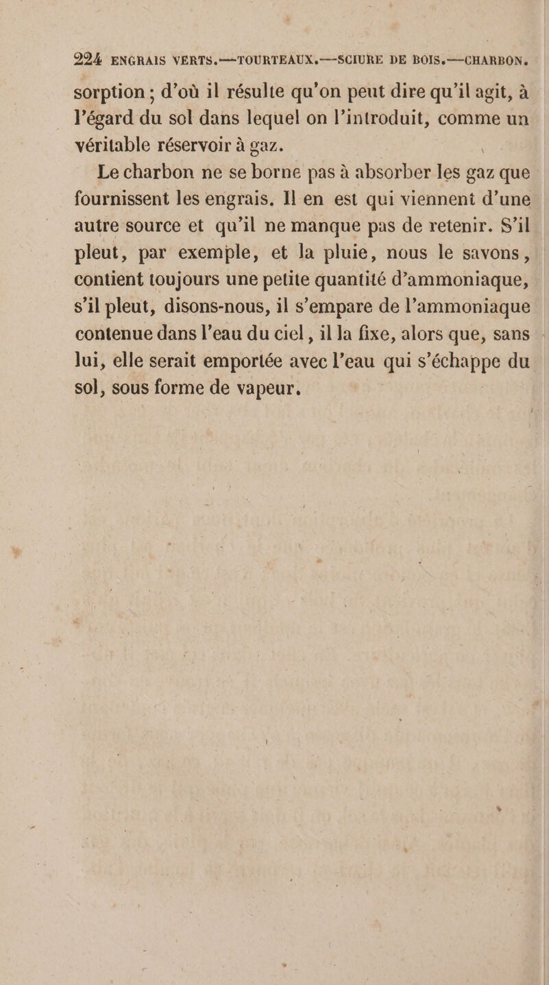 sorption ; d’où il résulte qu'on peut dire qu’il agit, à l’égard du sol dans lequel on l’introduit, comme un véritable réservoir à gaz. Le charbon ne se borne pas à absorber les gaz que fournissent les engrais. Il en est qui viennent d’une autre source et qu’il ne manque pas de retenir. S'il pleut, par exemple, et la pluie, nous le savons, contient toujours une pelite quantité d’ammoniaque, s’il pleut, disons-nous, il s'empare de l’ammoniaque contenue dans l’eau du ciel, il la fixe, alors que, sans : lui, elle serait emportée avec l’eau qui s'échappe du sol, sous forme de vapeur,