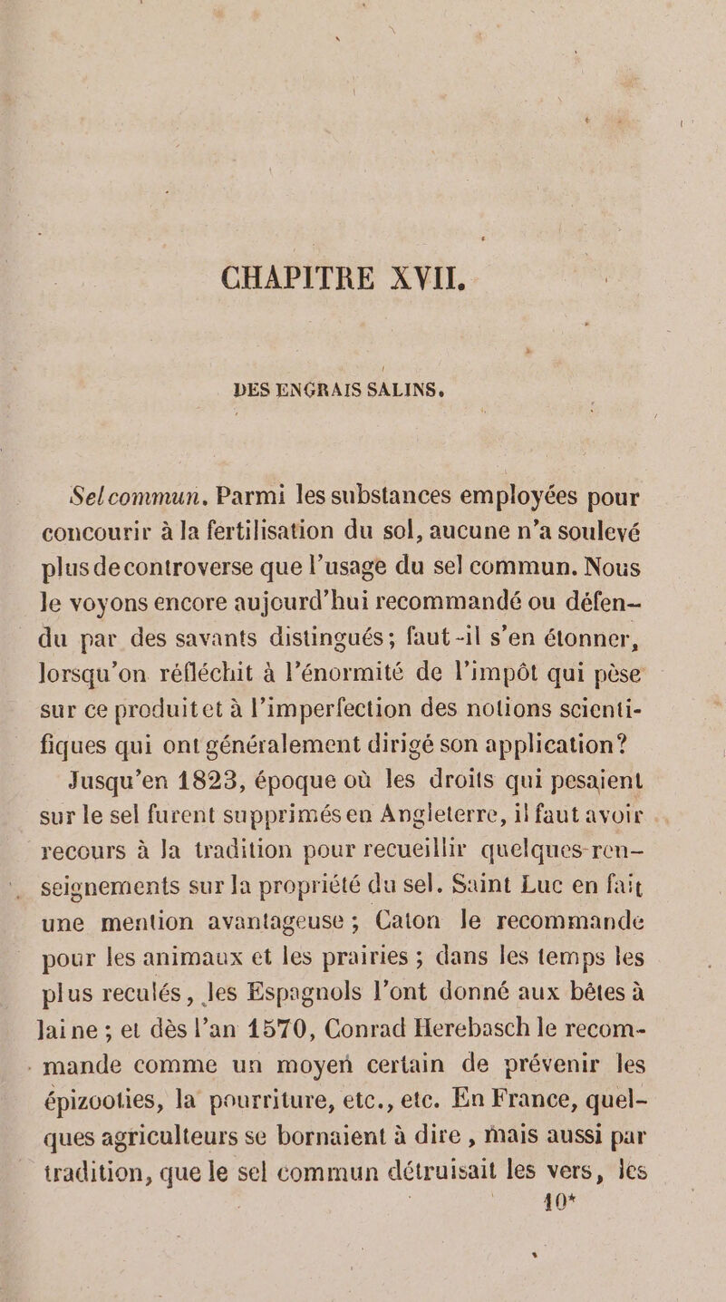 CHAPITRE XVIL DES ENGRAIS SALINS, Selcommun. Parmi les substances employées pour concourir à la fertilisation du sol, aucune n’a soulevé plus de controverse que l’usage du sel commun. Nous le voyons encore aujourd’hui recommandé ou défen- du par des savants distingués; faut -il s’en étonner, lorsqu'on réfléchit à l’énormité de l'impôt qui pèse sur ce produit et à l’imperfection des notions scienti- fiques qui ont généralement dirigé son application? Jusqu'en 1823, époque où les droits qui pesaient sur le sel furent supprimés en Angleterre, il faut avoir recours à Ja tradition pour recueillir quelques-ren- seisnements sur Ja propriété du sel. Saint Luc en fait une mention avantageuse ; Caton le recommande pour les animaux et les prairies ; dans les temps les plus reculés, les Espagnols l'ont donné aux bêtes à Jai ne ; et dès l’an 1570, Conrad Herebasch le recom- . mande comme un moyen certain de prévenir les épizooties, la pourriture, etc., etc. En France, quel- ques agriculteurs se bornaient à dire , Mais aussi par tradition, que le sel commun détruisait les vers, les ; 10*