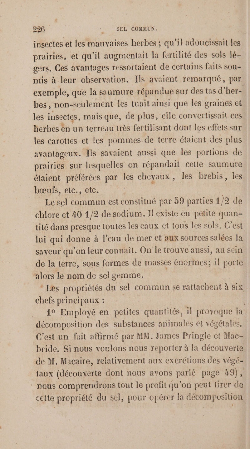 insectes et les mauvaises herbes ; qu’il adoucissait les prairies, et qu’il augmentait la fertilité des sols lé- gers, Ces avantages ressortaient de certains faits sou- mis à leur observation. Ils avaient remarqué, par exemple, que la saumure répandue sur des tas d’her- bes, non-seulement les luait ainsi que Îles graines et les insectes, mais que, de plus, elle convertissait ces herbes en un terreau très fertilisant dont les effets sur les carottes et les pommes de terre étaient des plus avantageux. ls savaient aussi que des portions de prairies sur lesquelles on répandait cette saumure étaient préférées par les chevaux, les brebis, les bœufs, etc., etc. | Lesel commun est constitué par 59 parties 1/2 de chlore et 40 1/2 de sodium. Il existe en petite quan- tité dans presque toutes les eaux et tous les sols, C’est lui qui donne à l’eau de mer et aux sources salées la saveur qu'on leur connaît. On le trouve aussi, au sein de la terre, sous formes de masses énormes; S porte alors le nom de sel gemme. * Les propriétés du sel commun 5€ rattachent à à SIX chefs principaux : | 1° Employé en petites quantités, il provoque Ia décomposition des substances animales et végétales, C'est un fait affirmé par MM. James Pringle et Mac- bride. Si nous voulons nous reporter à la découverte de M. Macaire, relativement aux excrétions des végé- taux (découverte dont nous avons parlé page 49), ‘ nous comprendrons tout le profit qu’on peut tirer de cette propriété du sel, pour opérer la décomposition