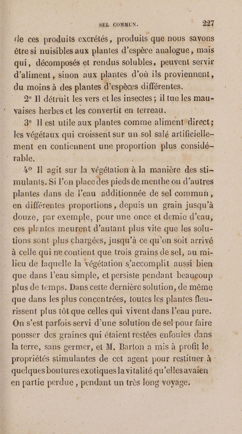 ‘le ces produits excrétés, produits que nous sayons être si nuisibles aux plantes d’espèce analogue, mais qui, décomposés et rendus solubles, peuvent servir d’aliment, sinon aux plantes d’où ils proviennent, du moins à des plantes d'espèces différentes. 20 Il détruit les vers et les insectes ; il tue les mau- vaises herbes et les convertit en terreau, 3 Il est utile aux plantes comme aliment direct; les végétaux qui croissent sur un sol salé artificielle ment en contiennent une proportion plus considé- ‘ rable. | 4° IT agit sur la végétation à la manière des sti- mulants. Si l’on place des pieds de menthe ou d’autres plantes dans dé l’eau additionnée de sel commun, en différentes proportions , depuis un grain jusqu’à douze, par exemple, pour une once et demie d’eau, ces plentes meurent d'autant plus vite que les solu- tions sont plus chargées, jusqu’à ce qu’on soit arrivé à celle qui ne coutient que trois grains de sel, au mi- lieu de laquelle la végétation s’accomplit aussi bien que dans l’eau simple, et persiste pendant beaucoup plus de temps. Dans cette dernière solution, de même que dans les plus concentrées, toutes les plantes fleu- rissent plus tôt que celles qui vivent dans l’eau pure. On s’est parfois servi d'une solution de sel pour faire pousser des graines qui étaient restées enfouies dans la terre, sans germer, et M. Barton à mis à profit le propriétés stimulantes de cet agent pour restituer à quelques boutures exotiques la vitalité qu’ellesavaien en partie perdue , pendant un très long voyage.