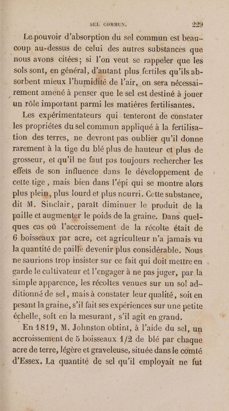 Le-pouvoir d'absorption du sel commun est beau- coup au-dessus de celui des autres substances que nous avons citées; si l’on veut se rappeler que les sols sont, en général, d’ autant plus fertiles qu’ils ab- sorbent mieux l'humidité de l’air, on sera nécessai- , lement amené à penser que le sel est destiné à jouer un rôle important parmi les matières fertilisantes. Les expérimentateurs qui. tenteront de constater les propriétes du sel commun appliqué à la fertilisa- tion des terres, ne devront pas oublier qu’il donne rarement à la tige du blé plus de hauteur et plus de grosseur, ei qu’il ne faut pas toujours rechercher les effets de son influence dans le développement de cette tige, mais bien dans l’épi qui se montre alors plus plein, plus lourd et plus nourri. Cette substance, dit M. Sinclair, paraît diminuer le produit de la paille et augmenter le poids de la graine, Dans quel- ques cas où l’accroissement de la récolte était de 6 boisseaux par acre, cet agriculteur n’a jamais vu Ja quantité de paille devenir plus considérable. Nous ne saurions trop insister sur ce fait qui doit mettre en . garde le cultivateur et l’engager à ne pas juger, par la simple apparence, les récoltes venues sur un so! ad- ditionné de sel, mais à constater leur qualité, soit en pesant la graine, s’il fait ses expériences sur une petite échelle, soit en la mesurant, s’il agit en grand, En 1819, M. Johnston obtint, à l’aide du sel, un accroissement de 5 boisseaux 4 /2 de blé par chaque acre de terre, légère et graveleuse, située dans le comté d’Essex. La quantité de sel qu’il employait ne fut