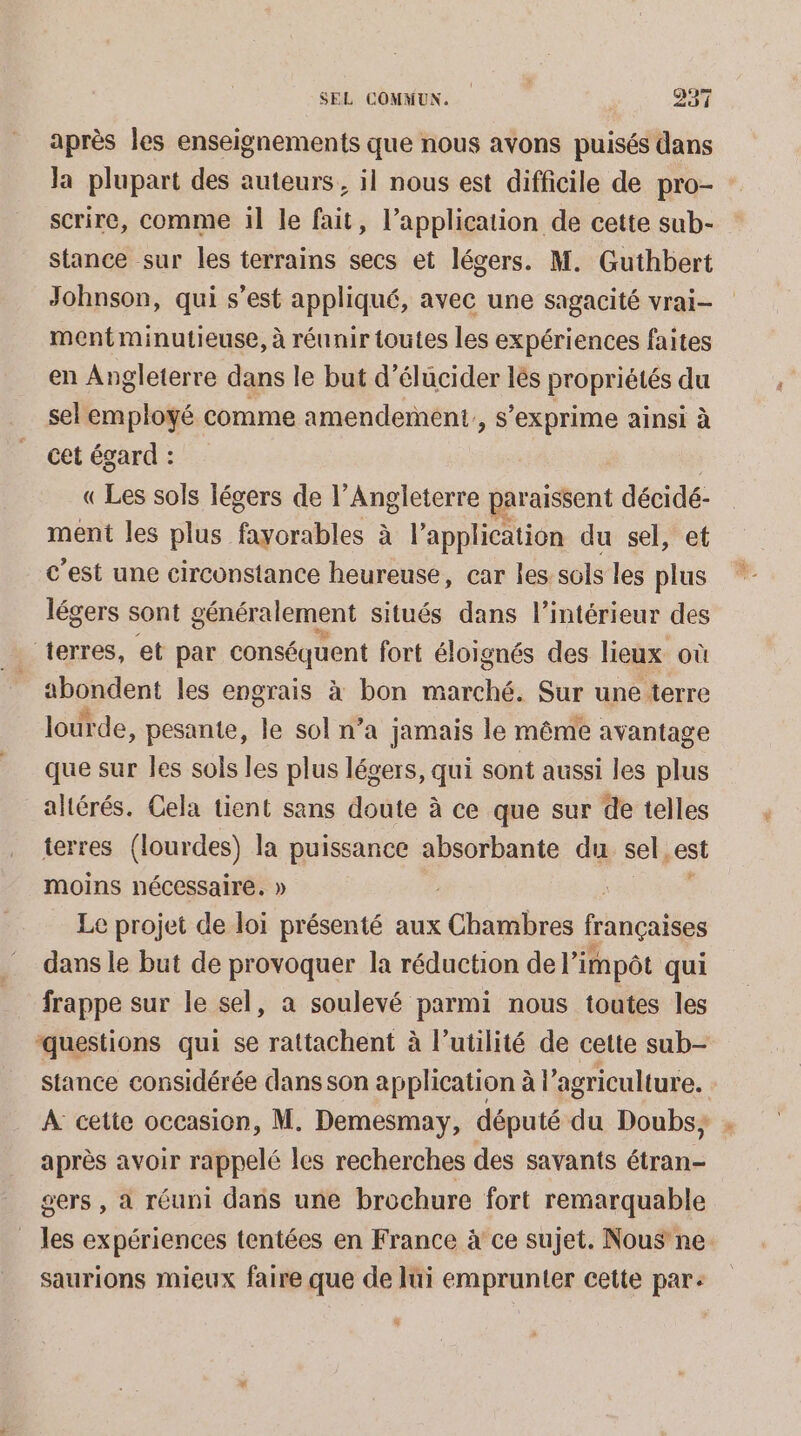 après les enseignements que nous avons puisés dans Ja plupart des auteurs, il nous est difficile de pro- : scrire, comme il le fait, l'application de cette sub- stance sur les terrains secs et légers. M. Guthbert Johnson, qui s’est appliqué, avec une sagacité vrai- mentminutieuse, à réunir toutes les expériences faites en Angleterre dans le but d’élucider lès propriétés du sel employé comme amendement, s'exprime ainsi à cet égard : «Les sols légers de l'Angleterre paraissent décidé- ment les plus fayorables à à l'application du sel, et c’est une circonstance heureuse, car les sols les plus légers sont généralement situés dans l’intérieur des “terres, et par conséquent fort éloignés des lieux où shgnéent les engrais à bon marché. Sur une terre lourde, pesante, le sol n’a jamais le même avantage que sur les sols les plus légers, qui sont aussi les plus altérés. Cela tient sans doute à ce que sur de telles terres (lourdes) la puissance absorbante du sel, est moins nécessaire. » Le projet de loi présenté aux Chambres françaises dans le but de provoquer la réduction de l'impôt qui frappe sur le sel, a soulevé parmi nous toutes les questions qui se rattachent à l’utilité de cette sub- stance considérée dans son application à l’agriculture. A cette occasion, M. Demesmay, député du Doubs; après avoir rappelé les recherches des savants étran- gers , a réuni dans une brochure fort remarquable les expériences tentées en France à ce sujet. Nous ne. saurions mieux faire que de lui emprunter cette par: