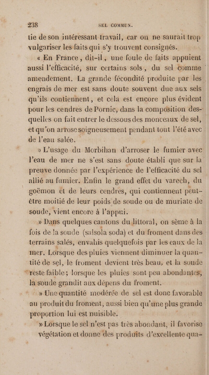 tie de son intéressant travail, car on ne saurait trop vulgariser les faits qui s’y trouvent consignés. « En France, dit-il, une foule de faits appuient aussi l'efficacité, sur certains sols, du sel Comme amendement. La grande fécondité produite par Îles. engrais de mer est sans doute souvent due aux sels qu’ils contiennent, et cela est encore plus évident pour les cendres de Pornic, dans la composition des- quelles on fait entrer le dessous des monceaux de sel, et qu’on arrose soigneusement sms tout l'été avec de l’eau salée. » L'usage du Morbihan daricsst le fumier avec l’eau de mer ne s’est sans doute établi que sur la preuve donnée par l’expérience de l'efficacité du sel allié au fumier. Enfin le grand effet du varech, du goëmon ét de leurs cendres, qui contiennent peut- être moitié de leur poids de soude ou de muriate de soude, vient encore à l'appui. » Dans quelques cantons dudJittoral, on sème à la fois de !a soude e (salsola soda) et du froment dans des terrains salés, envahis quelquefois par les eaux de la mer. Lorsque des pluies viennent diminuer la quan- tité de sel, le froment devient très beau, et Ia soude ‘reste faible; lorsque les pluies sont peu abondantes, la soude grandit aux dépens du froment. » Une quantité modérée de sel est done favorable au produit du froment, aussi bien qu’une plus g grande proportion lui est nuisible. » Lorsque le sel n’est pas très abondant, il favorise végétation et donne des produits d'excellente qua