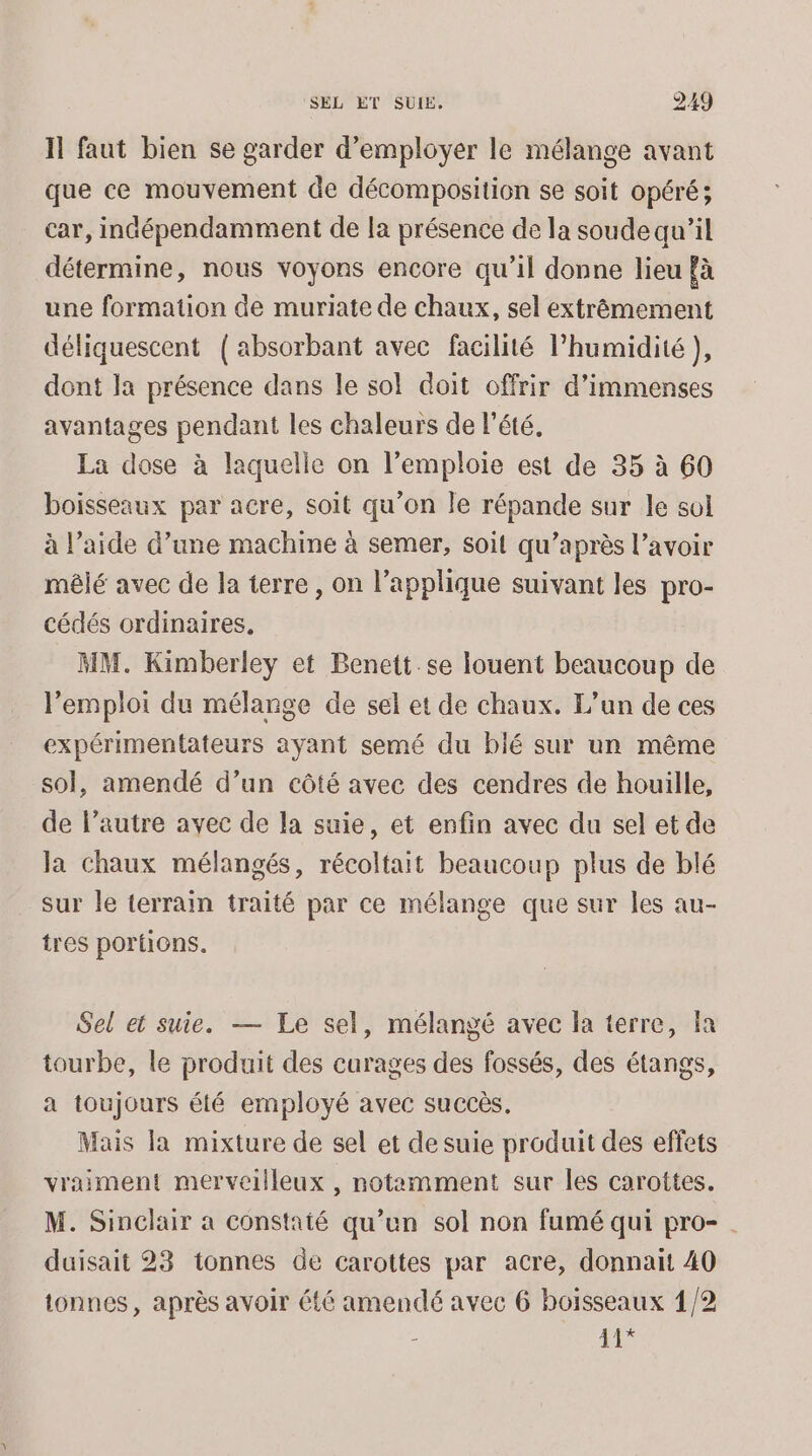 Il faut bien se garder d'employer le mélange avant que ce mouvement de décomposition se soit opéré; car, indépendamment de la présence de la soude qu’il détermine, nous voyons encore qu’il donne lieu fà une formation de muriate de chaux, sel extrêmement déliquescent (absorbant avec facilité l’humidité ), dont la présence dans le sol doit offrir d'immenses avantages pendant les chaleurs de l'été. La dose à laquelle on l’emploie est de 35 à 60 boisseaux par acre, soit qu’on le répande sur le sol à l’aide d’une machine à semer, soit qu'après l’avoir mêlé avec de la terre , on l’applique suivant les pro- cédés ordinaires. MM. Kimberley et Benett.se louent beaucoup de l'emploi du mélange de sel et de chaux. L'un de ces expérimentateurs ayant semé du blé sur un même sol, amendé d’un côté avec des cendres de houille, de l’autre avec de la suie, et enfin avec du sel et de la chaux mélangés, récoltait beaucoup plus de blé sur le terrain traité par ce mélange que sur les au- tres portions. Sel et suie. — Le sel, mélangé avec la terre, fa tourbe, le produit des curages des fossés, des étangs, a toujours été employé avec succès. Mais la mixture de sel et de suie produit des effets vraiment merveilleux , notamment sur les carottes. M. Sinclair a constaté qu’un sol non fumé qui pro-. duisait 23 tonnes de carottes par acre, donnait 40 tonnes, après avoir été amendé avec 6 boisseaux 1/2 - 11*