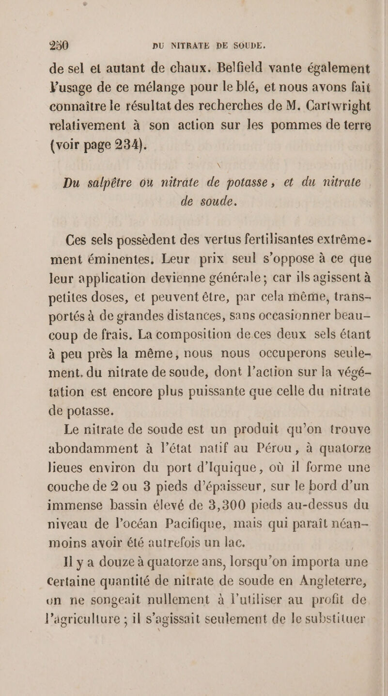 de sel et autant de chaux. Belfield vante également Fusage de ce mélange pour le blé, et nous avons fait connaître le résultat des recherches de M. Cartwright relativement à son action sur les pommes de terre (voir page 234). \ Du salpêtre ou nitrate de potasse, et du nitrate de soude. Ces sels possèdent des vertus fertilisantes extrême- ment éminentes, Leur prix seul s’oppose à ce que leur application devienne générale; car 1ls agissent à petites doses, et peuvent être, par cela même, trans- portés à de grandes distances, sans occasionner beau- coup de frais. La composition deces deux sels étant à peu près la même, nous nous occuperons seule- ment. du nitrate de soude, dont l’action sur la végé- tation est encore plus puissante que celle du nitrate de potasse. Le nitrate de soude est un produit qu’on trouve abondamment à l’état natif au Pérou, à quatorze lieues environ du port d’Iquique, où 1l forme une couche de 2 ou 3 pieds d'épaisseur, sur le bord d’un immense bassin élevé de 3,300 pieds au-dessus du niveau de l'océan Pacifique, mais qui paraît néan- moins avoir été autrefois un lac. | Il y a douze à quatorze ans, lorsqu'on importa une Certaine quantité de nitrate de soude en Angleterre, un ne songeait nullement à l’utiliser au profit de l’agriculture ; il s'agissait seulement de le substituer