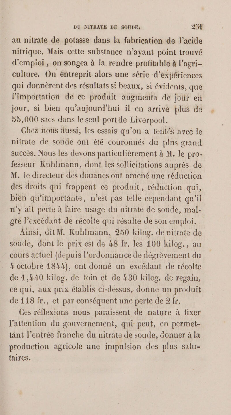 au nitrate de potasse dans la fabrication de Pacide nitrique. Mais cette substance n’ayant point trouvé d'emploi , on songea à la rendre profitable à l’agri- culture. On entreprit alors une série d'expériences qui donnèrent des résultats si beaux, si évidents, que l'importation de ce produit augmenta de jour en jour, si bien qu'aujourd'hui il en arrive plus de 55,000 sacs dans le seul port de Liverpool. Chez nous aussi, les essais qu’on a tentés avec le nitrate de soude ont été couronnés du plus grand succès. Nous les devons particulièrement à M. le pro- fesseur Kuhimann, dont les sollicitations auprès de M. le directeur des douanes ont amené une réduction des droits qui frappent ce produit, réduction qui, bien qu’importante, n’est pas telle cependant qu'il n’y ait perte à faire usage du nitrate de soude, mal- gré l’excédant de récolte qui résulte de son emploi. Ainsi, dit M. Kuhlmann, 250 kilog. de nitrate de soude, dont le prix est de 48 fr. les 100 kilog., au cours actuel (depuis l'ordonnance de dégrèvement du L octobre 4844), ont donné un excédant de récolte de 1,440 kilog. de foin et de 430 kilog. de regain, ce qui, aux prix établis ci-dessus, donne un produit de 118 fr., et par conséquent une perte de 2 fr. Ces réflexions nous paraissent de nature à fixer l'attention du gouvernement, qui peut, en permet- tant l’entrée franche du nitrate de soude, donner à la production agricole une impulsion des plus salu- taires.