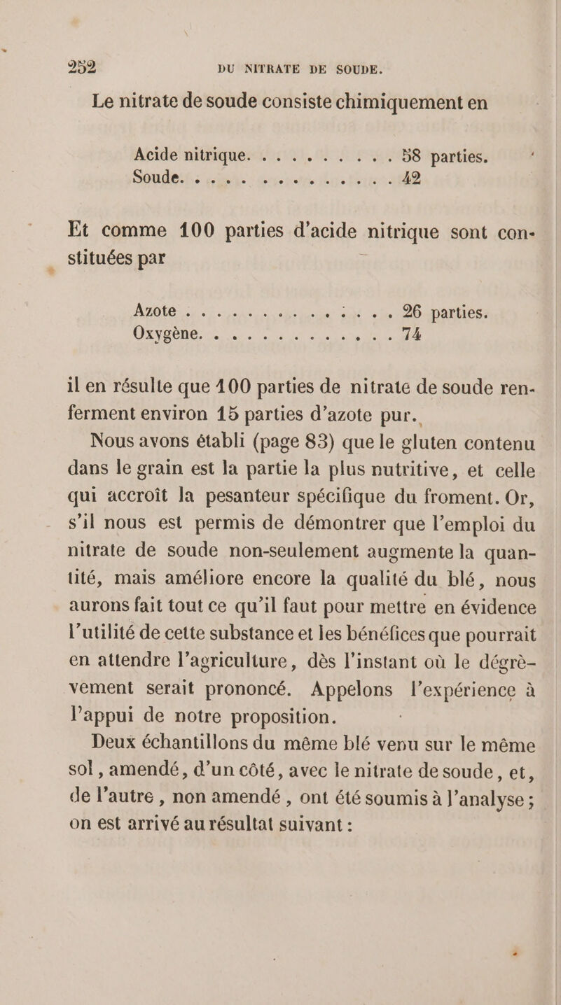 Le nitrate de soude consiste chimiquement en Acide nitrique. « : . . . . . . . B8 parties. Soudeits he dr n.ttt R Et comme 100 parties d’acide ire sont con- stituées par ABDIe Un de -. :. + « 26 parties. LE TN EL il en résulte que 100 parties de nitrate de soude ren- ferment environ 15 parties d’azote pur. Nous avons établi (page 83) que le gluten contenu dans le grain est la partie la plus nutritive, et celle qui accroît la pesanteur spécifique du froment. Or, s'il nous est permis de démontrer que l’emploi du nitrate de soude non-seulement augmente la quan- tuité, mais améliore encore la qualité du blé, nous aurons fait tout ce qu’il faut pour mettre en évidence l'utilité de cette substance et les bénéfices que pourrait en attendre l’agriculture, dès l'instant où le dégrè- vement serait prononcé. Appelons l'expérience à l'appui de notre proposition. Deux échantillons du même blé venu sur le même sol, amendé, d’un côté, avec le nitrate de soude, et, de l’autre , non amendé, ont été soumis à l'analyse ; on est arrivé au résultat suivant :