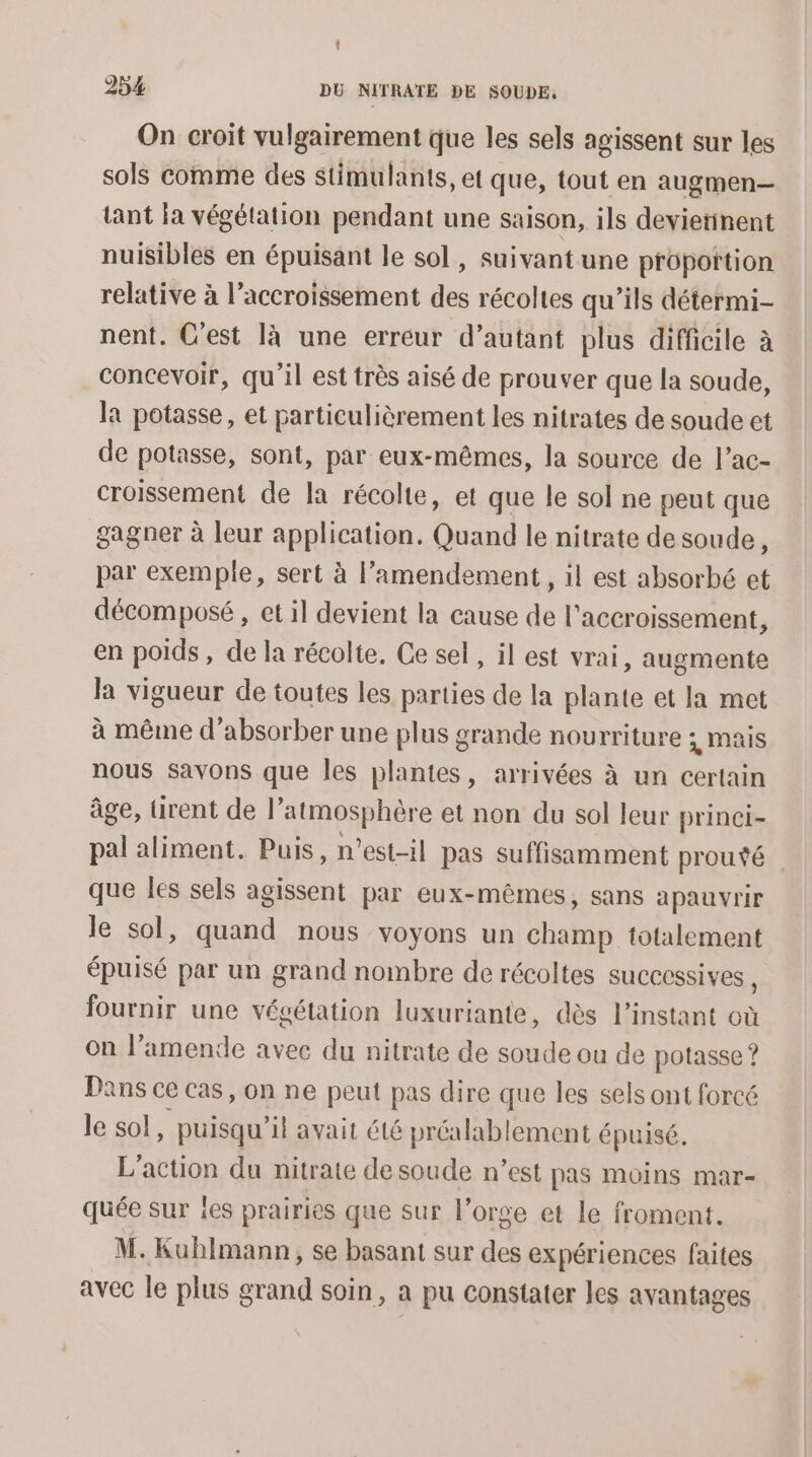 On croit vulgairement que les sels agissent sur les sols comme des stimulants, et que, tout en augmen— tant la végétation pendant une saison, ils devierinent nuisibles en épuisant le sol , suivant une propottion relative à l'accroissement des récoltes qu’ils détermi- nent. C’est là une erreur d’autant plus difficile à concevoir, qu'il est très aisé de prouver que la soude, la potasse, et particulièrement les nitrates de soude et de potasse, sont, par eux-mêmes, la source de l’ac- croissement de la récolte, et que le sol ne peut que gagner à leur application. Quand le nitrate desoude, par exemple, sert à l’amendement, il est absorbé et décomposé , et il devient la cause de l'accroissement, en poids, de la récolte. Ce sel, il est vrai, augmente Ja vigueur de toutes les parties de la plante et la mot à même d’absorber une plus grande nourriture ; mais nous Savons que les plantes, arrivées à un certain âge, üirent de l’ atmosphère et non du sol leur princi- pal aliment. Puis, n'est-il pas suffisamment prouté que les sels agissent par eux-mêmes, sans apauvrir le sol, quand nous voyons un champ totalement épuisé par un grand nombre de récoltes SUCCCSSIVES , fournir une végétation luxuriante, dès l'instant où on l'amende avec du nitrate de soude ou de potasse ? Dans ce cas, on ne peut pas dire que les sels ont forcé le sol, puisqu'il avait été préalablement épuisé. L'action du nitrate de soude n’est pas moins mar- quée sur les prairies que sur l’orge et le froment. M. Kuhlmann, se basant sur des expériences faites avec le plus grand soin, a pu constater les avantages