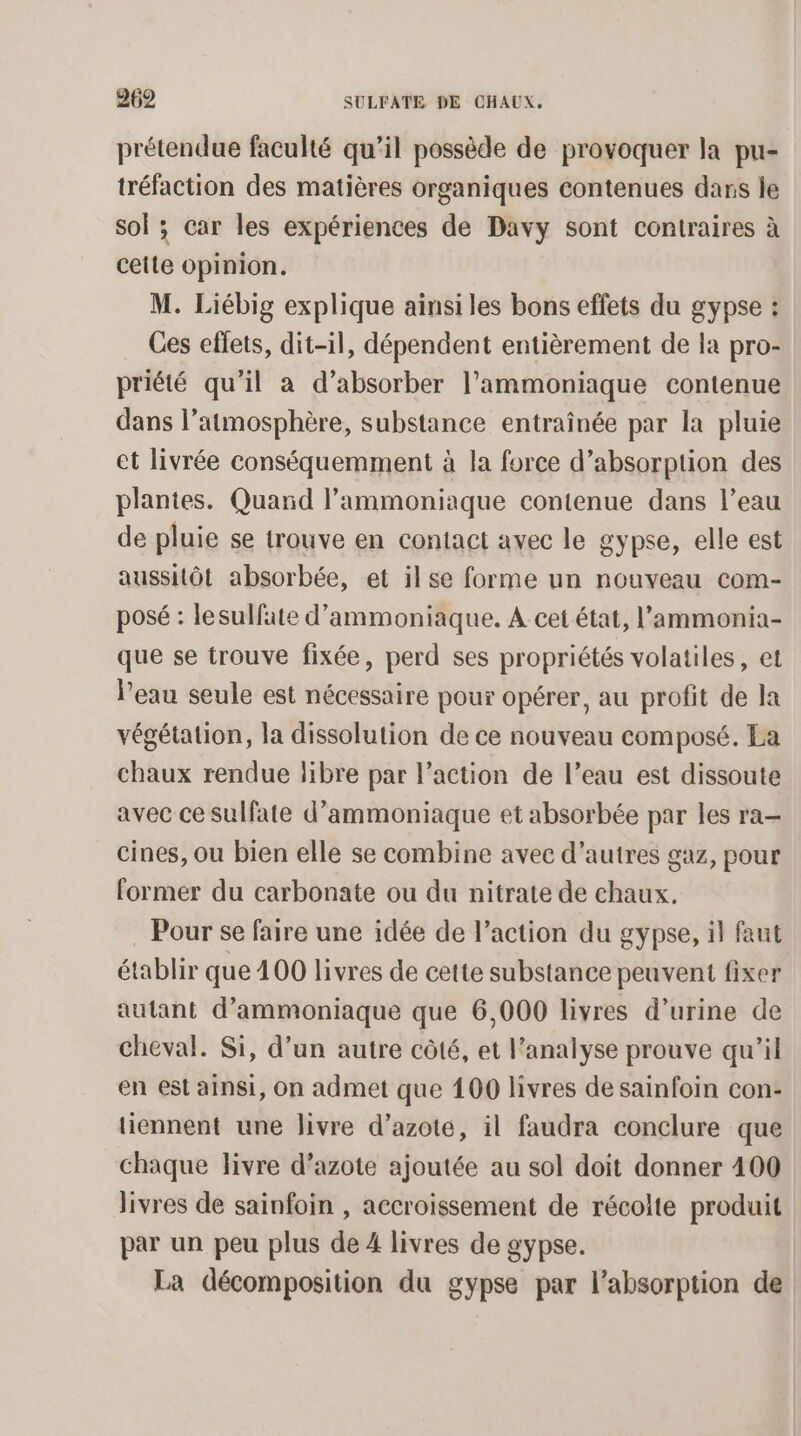 prétendue faculté qu’il possède de provoquer la pu- tréfaction des matières organiques contenues dans le sol ; car les expériences de Davy sont contraires à cette opinion. M. Liébig explique ainsi les bons effets du gypse : Ces effets, dit-il, dépendent entièrement de la pro- priété qu’il à d’absorber l’ammoniaque contenue dans l’atmosphère, substance entraînée par la pluie et livrée conséquemment à la force d’absorption des plantes. Quand l’ammoniaque contenue dans l’eau de pluie se trouve en contact avec le gypse, elle est aussitôt absorbée, et ilse forme un nouveau com- posé : lesulfate d'ammoniaque. A cet état, l’'ammonia- que se trouve fixée, perd ses propriétés volatiles, et l’eau seule est nécessaire pour opérer, au profit de Ja végétation, la dissolution de ce nouveau composé. Ea chaux rendue libre par l’action de l’eau est dissoute avec ce sulfate d’ammoniaque et absorbée par les ra- cines, ou bien elle se combine avec d’autres gaz, pour former du carbonate ou du nitrate de chaux. Pour se faire une idée de l’action du gypse, il faut établir que 400 livres de cette substance peuvent fixer autant d’ammoniaque que 6,000 livres d’urine de cheval. Si, d’un autre côté, et l'analyse prouve qu'il en est ainsi, on admet que 100 livres de sainfoin con- tiennent une livre d'azote, il faudra conclure que chaque livre d’azote ajoutée au sol doit donner 400 livres de sainfoin , accroissement de récolte produit par un peu plus de 4 livres de gypse. La décomposition du gypse par l'absorption de