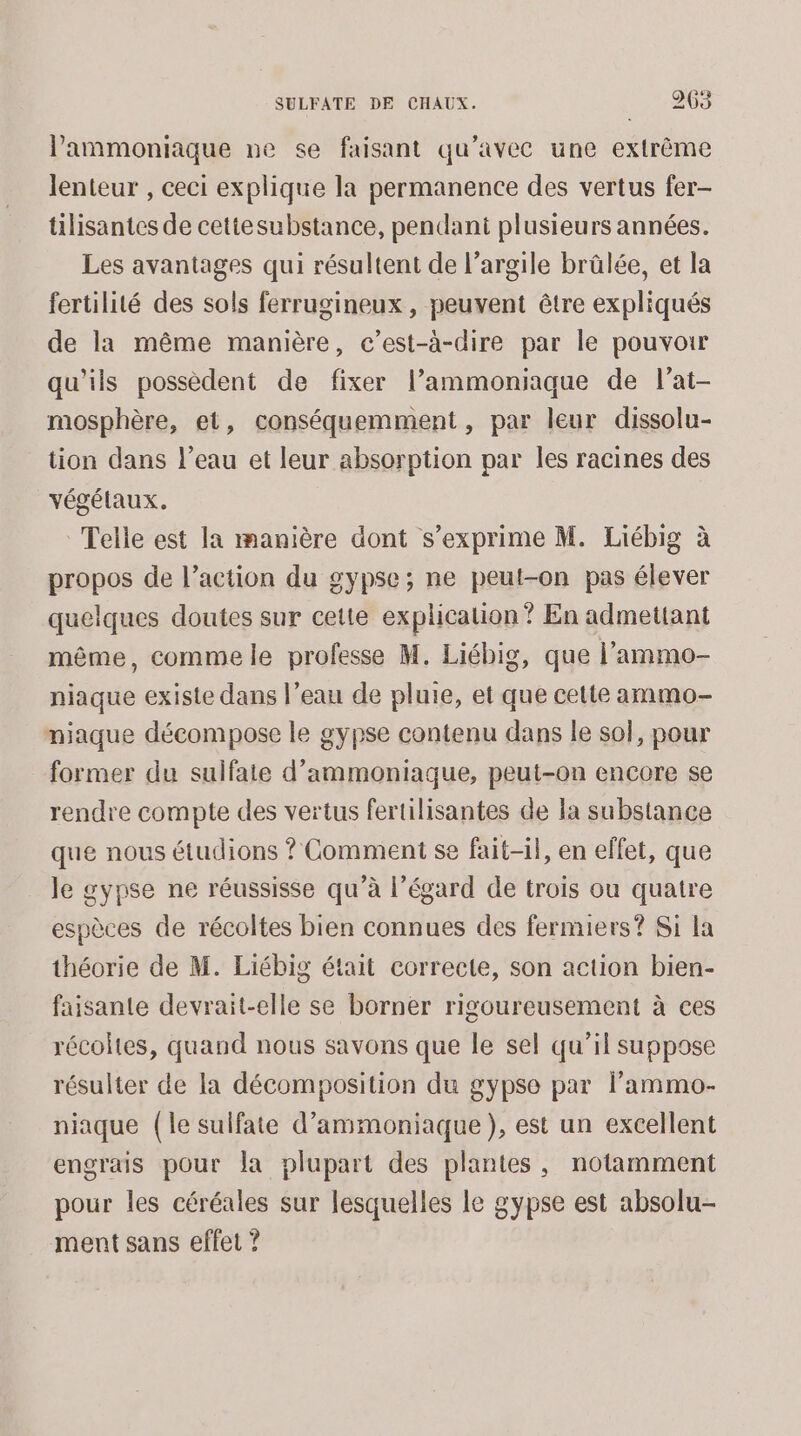 lammoniaque ne se faisant qu'avec une extrême lenteur , ceci explique la permanence des vertus fer- tilisantes de cettesubstance, pendant plusieurs années. Les avantages qui résultent de l’argile brûlée, et la fertilité des sols ferrugineux , peuvent être expliqués de la même manière, c’est-à-dire par le pouvoir qu'ils possèdent de fixer l’ammoniaque de l’at- mosphère, et, conséquemment , par leur dissolu- tion dans l’eau et leur absorption par les racines des végétaux. Telle est la manière dont s'exprime M. Liébig à propos de l’action du gypse; ne peut-on pas élever quelques doutes sur cette explicalion ? En admettant même, comme le professe M. Liébig, que l’'ammo- niaque existe dans l’eau de pluie, et que cette ammo- miaque décompose le gypse contenu dans le so}, pour former du sulfaie d’ammoniaque, peut-on encore se rendre compte des vertus fertilisantes de la substance que nous étudions ? Comment se fait-il, en effet, que le gypse ne réussisse qu’à l'égard de trois ou quatre espèces de récoltes bien connues des fermiers? Si la théorie de M. Liébig était correcte, son action bien- aisante devrait-elle se borner rigoureusement à ces récoltes, quand nous savons que le sel qu’il suppose résulter de la décomposition du gypse par lPammo- niaque (le sulfate d’ammoniaque), est un excellent engrais pour la plupart des plantes, notamment pour les céréales sur lesquelles le gypse est absolu- ment sans effet ?