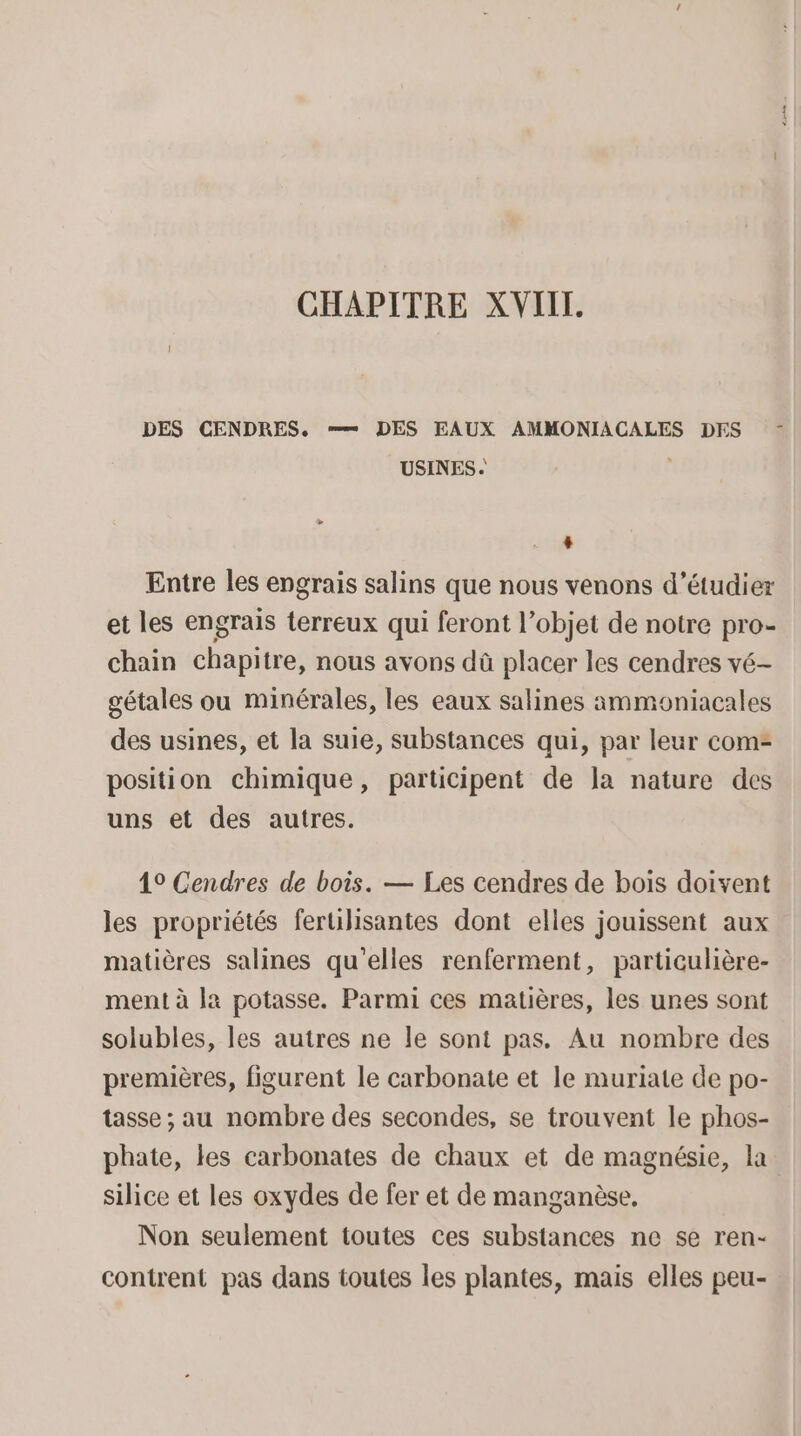 CHAPITRE XVIIL. DES CENDRES. = DES EAUX AMMONIACALES DES : USINES. | + Entre les engrais salins que nous venons d'étudier et les engrais terreux qui feront l’objet de notre pro- chain chapitre, nous avons dû placer les cendres vé- gétales ou minérales, les eaux salines ammoniacales des usines, et la suie, substances qui, par leur com- position chimique, participent de la nature des uns et des autres. 19 Cendres de bois. — Les cendres de bois doivent les propriétés ferulisantes dont elles jouissent aux matières salines qu'elles renferment, particulière- ment à la potasse. Parmi ces matières, les unes sont solubles, les autres ne le sont pas. Au nombre des premières, figurent le carbonate et le muriate de po- tasse ; au nombre des secondes, se trouvent le phos- phate, les carbonates de chaux et de magnésie, la silice et les oxydes de fer et de manganèse, Non seulement toutes ces substances ne se ren- contrent pas dans toutes les plantes, mais elles peu-
