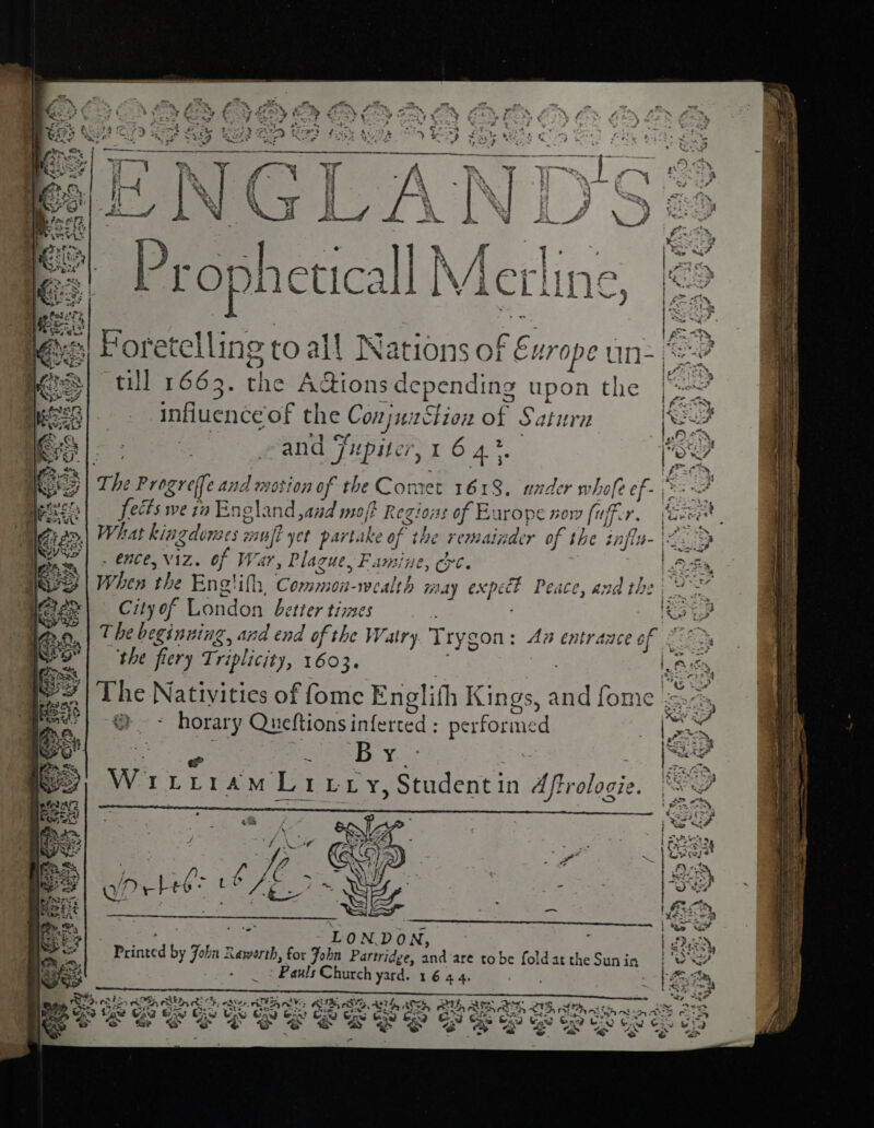 Sy till 1663. the Adions depending upon the influence of the ConjsiaStion of Saturn and Fxpiter, I 6 4%. ‘the Progreffe and motion of the Comet 1618, under» hofe of. fects we tv England ,and moft Regions of Europe now (uff. 1. . ence, Viz. of War, Plague, Famine, Cre. When the Ene’ ifl,, Common-wealth ay expect Peace, and the City of London better times The beginning, and end of the Watry Trygon: An entrance of &amp; the fiery Triplicity, 1603. | @ ~ horary Queftions inferted : performed eis By. Ww. IL rf PaMeL r - Y, Student in Aftrolocie. pe eaters L ON.DO Ni, : Berinted % John Rawerth, for John Partridge, and ‘are tobe fold at the Sunin : Pauls Church yard. 1644. SV pitas AW AT, AD 6 cw SES Es eee ¥ GAS © ,*2 a 23 Pie a “' oot: ‘ ? a hp in} e og Py wea LP we Rene” 5 1) Ax Sake © Sa Meg Reps ae eee LASS 4  els cad Gir? oe, CIN &gt; kN SS €5 i eye Senet Sy Ney “ff. = 4oved tat bo pea Cee, SSNS Soy V4