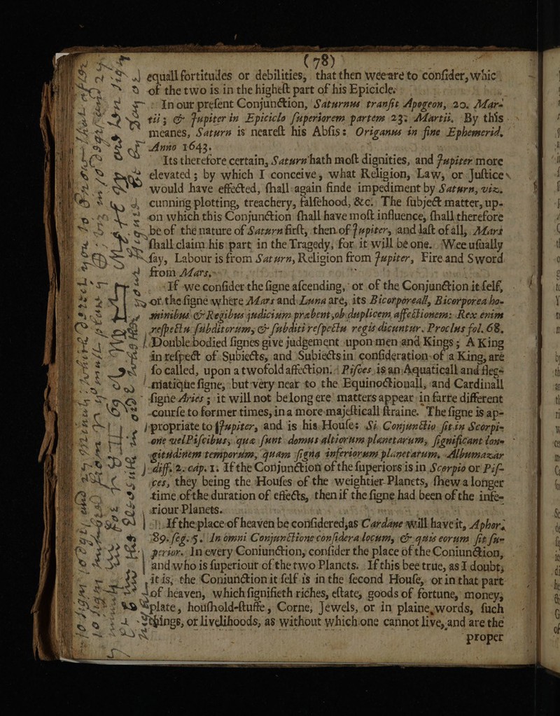 ee : oA) | eS w S.J equallfortitudes or debilities, that then weeare to confider, whic’ Me sce 2 of the two is in the highelt part of his Epicicle. | || aaa ~ » In our prefent Conjunction, Saturnus tranfit Apogeon, 20, Mdar- meanes, Saturn is nearelt his Abfiss, Origanus in fine Ephemserid, qe Anno 1643. : mt Its therefore certain, Saturw hath moft dignities, and Fupiter more % hs would have effected, fhall-again finde impediment by Saturn, viz. HS 8 4, cunning plotting, treachery, falfehood, &amp;c. The fubject matter, up- a » ~ .on which this Conjunction: fhall have moft influence, fhalltherefore SH ‘ ee be of the nature of Saruzrz firlt, then.of fupiters and daft of all; A@ars 2 &lt;\ 2 fhalkclaim-his: part in the Tragedy, for, it will be one. Wee ufually sO *“&lt;fay, Labour is from Satzrn, Religion from jupiter, Fireand Sword iv; wy ~~ 2) from ALars, ra ane y oa OftecL 4, ts : If we confider the figne afcending,’ or of the Conjunétion it felf, ae Sy of. the figne where Adars and: Luna are, its Bicorporeall, Bicorporea ho- s -,¢ wainibus &amp; Regibws judicium prabeut ob duplicem affettionem: Rex enim Seah refpelin fubditorim, &amp; fabri re[petiu regis dicuntur. Proclus fol.68, ¥ 4) &lt;= q | Donbledodied fignes give judgement upon-men and Kings; A King Ss * in refpect of Subiects, and Subiectsin confideration.of \a King, aré Ce 9 , focalled, upon a twofold affection. « Ri/ces,is an Aquaticall and flees SS Deg | -Matique figne, -but-very near to the Equinoctionall, and Cardinal oS na’ fighe Aries ; it will not belong ere’ matters appear in farte different 2-8 % -courfe to fermer times, ina more-majeticall ftraine. The figne is ap- SA) | /yptopriate to fPupiter, and is his-Houles Wi. Conjunttio. fitin Scorpi= a ie. bet ‘f one uelPsifcibusy. que fuut domusaltiorum planetarum,, fignificant tone t “ githd:titm temporum, quam figna infertorum plinctarum, Albumaxar a ~ )odiff.. 2ccapv1. If the Conjunction of the fuperiors is in Scerpio or Pif~ ay ¢ 3 ces, they being the Houfes of the weightier Planets, fhewa longer ““% time ofthe duration of effects, then if the figne had been of the infe- * 0 3 \ riour Planets. ; 7 “Ta | df theplace of heaven be confidered,as Cardane will haveit, Aphor; ae a 4 % 89. fegis . Ln omni Conjnnttione confideralocum, &amp;.qnis eorum fit fae oJ? as 33 S:\ persor. In every Contunction, confider the place of the Coniun@ion, Xe 5. | andwhois {uperiour of the two Plancts. If this bee true, as I. doubt; i. x 2 , itis; the Coniundionit felf is in the fecond Hone, or inthat part on Sat N of heaven, whichfignifieth riches, eltate, goods of fortune, money; ; Res $9 “plate, houfholdeftuffe, Corne, Jewels, or in plaineswords, fuch et Sthings, ot livelihoods, as without whichione cannot live,.and are the WY A proper