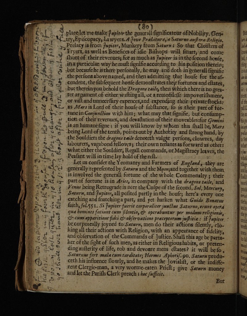 = rca aki tes eo hy a ‘ ' FO 06 Ee , cont OE (80) c yp, Prelacy is from Pupiter, Munkery from Saturn: So that Cloilters of Fryers, as wellas Benefices of idle Bifhops. will fmart;\and come thort-of theirrevenues; for as muchas Pupirer is inthe fecond houle, ina particular, way ‘hemuft fignifie according to: his pofition therein; bat becautchhe isithere perfonally,-hemay.and:doth in general fignifie the perfons abovenamed, and then admitting that houle for theaf- cendent; the fubfequent :houfe demonftrates their fortunes and eltates, -Ducthereimyon behold the Dragons taile, then dihich thereis no grea- - |ter argument of either;watting all, or a remedilefie sim poverifhment, or valt;and unneceffary expences,and ‘expending their: privateftocks: as AZars 1s Lord of their houfe of fubftance,; fo 1s their part of fot- tune in Conjunttion with him; what may that fignifie, but confump- tion of their revenues, and devaftation of their moveables:for Gemini ds.an humanéfigne ; if you willknow by whom this fhall be, Mars being Lord of thé tenth, pointsout by Authority ‘and ftrong hand, by the Souldiers the dragous tasle denoteth vulgar perfons, clownes, day labourers, vagabond fellows; their own tenants as forward'as other: what either the Souldier, Regall commands, or Magiftracy leaves, the Peafant will in time lay hold of thereft. &gt; Let.us confider the Yeomanry and Farmers of England, they are generally reprefented by Saeurs and the Moon;and together with them is involved the generall fortune of the whole Commonalty 3 their part of fortune isin Aries, incompany with the dragons taile, and Venws being Retrograde is neer the Cufpe of the fecond, Sof; Mercury, Saturn, and Fupiter, all pofited partly inthe houfe; here's every one catching and {natching a part, and yet harken what Guido Bonatus faith, fol.551. Si Pupiter fucrit corporaliter juntlus Sarurno,erunt opera qua homines faciunt cum fitentio, &amp; operabuntur per modam religiones, co cum apparitione fides &amp; obfervatione praceptorum juftitie: if Jupiter becorporeally joyned to:Saturn, mendo their actions filently, clo- king all their actions with Religion, with an appearance of delity, and obfervation of the Commands of Juftice. Shall this age be parta- ker of the fight of fuch men, as either in Religioushabits, or preten- ding aufterity of life, rob and devoure mens cltates? it will befo, Saturnus fert malacum tarditate; Hermes Aphorif. go. Saturn produ- ceth his influence flowly, and he makes the Jovialift, or the’ indiffe- rent Clergie-man, a very worme-eaten Pricl; give Saturn money aid ke¢ the Parifh Clerk preach s hoc /ufficir. L a | OF fae \ rf Sle Dims Ohad 35 @ it bes ‘ oF “ &amp; how * &amp; But